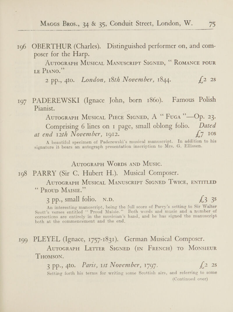 a   196 OBERTHUR (Charles). Distinguished performer on, and com- poser for the Harp. AvutocrarH Musica, Manuscript SIGNED, ‘“ ROMANCE POUR LE Piano.” 2 pp., 4to. London, 18th November, 1844. {2 23 197 PADEREWSKI (Ignace John, born 1860). Famous Polish Pianist. 2) Avutocrary Musicar Piece SicNep, A “ Fuca ’’—Op. 23. Comprising 6 lines on 1 page, small oblong folio. Dated at end 12th November, 1912. £7 10s A beautiful specimen of Paderewski’s musical manuscript. In addition to his signature it bears an autograph presentation inscription to Mrs. G. Ellissen. AvutrocrapH Worps anp Music. 198 PARRY (Sir C. Hubert H.). Musical Composer. AurocrapH Musica, Manuscript SIGNED IWICE, ENTITLED ‘““Proup Maltsig.”’ 3 pp., small folio. N.p. pomas An interesting manuscript, being the full score of Parry’s setting to Sir Walter Seott’s verses entitled ‘‘ Proud Maisie.’’ Both words and music and a number otf corrections are entirely in the musician’s hand, and he has signed the manuscript both at the commencement and the end. 199 PLEYEL (Ignace, 1757-1831). German Musical Composer. AutocraPpH Letrer SIGNED (IN FRENCH) To MownsiEuR THOMSON. 3 pp., 4to. Paris, 1st November, 1797. 712s Setting forth his terms for writing some Scottish airs, and referring to some