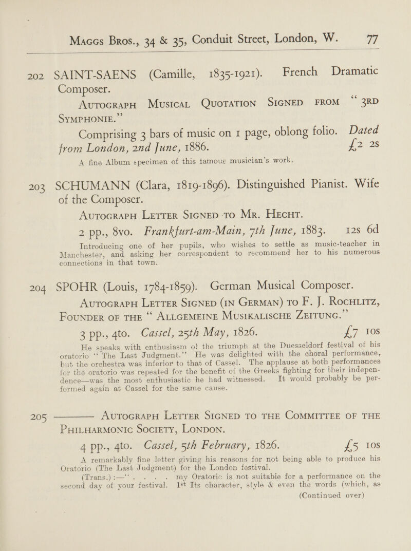  202 SAINT-SAENS (Camille, 1835-1921). French Dramatic Composer. AvrocrarpH MustcaL QuoraTion SIGNED FROM “ 3RD SYMPHONIE. Comprising 3 bars of music on I page, oblong folio. Dated from London, 2nd June, 1886. {2.28 A fine Album specimen of this tamous musician's work. 203 SCHUMANN (Clara, 1819-1896). Distinguished Pianist. Wite of the Composer. AvutocraPpH LETTER SIGNED-TO Mr. HEcnr. 2 pp., 8vo. Frankfurt-am-Main, 7th June, 1883. 12s 6d Introducing one of her pupils, who wishes to settle as music-teacher in Manchester, and asking her correspondent to recommend her to his numerous connections in that town. 204 SPOHR (Louis, 1784-1859). German Musical Composer. AurocrapH LETTER SIGNED (IN GERMAN) TO F. J. RocHitTz 7 FounpDER OF THE ‘“‘ ALLGEMEINE MusIKALISCHE ZEITUNG.” 3 pp., 4to. Cassel, 25th May, 1826. 7 VOs He speaks with enthusiasm of the triumph at the Duesseldorf festival of his oratorio ‘‘ The Last Judgment.’’ He was delighted with the choral performance, but the orchestra was inferior to that of Cassel. The applause at both performances for the oratorio was repeated for the benefit of the Greeks fighting for their indepen- dence—was the most enthusiastic he had witnessed. It would probably be per- formed again at Cassel for the same cause. 205 ———— AuvutocrarH LETTER SIGNED TO THE COMMITTEE OF THE PHILHARMONIC SociETy, LONDON. 4 pp., 4to. Cassel, 5th February, 1826. 15, 16s A remarkably fine letter giving his reasons for not being able to produce his Oratorio (The Last Judgment) for the London festival. (Trans.):—‘*. . . . my Oratoric is not suitabie for a performance on the second day of your festival. 1st Its character, style &amp; even the words (which, as