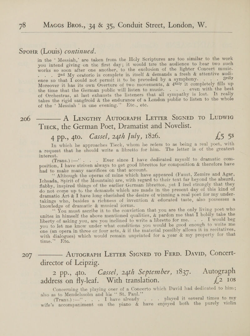  206 207 in the ‘ Messiah,’ are taken from the HUcly Scriptures are too similar to the work you intend giving on the first day; it would tire the audience to hear two such works so soon after one another, to the exclusion of the lighter Concert music. 2nd My oratorio is complete in itself &amp; demands a fresh &amp; attentive audi- ence so that I could not permit it to be preceded by a symphony. . . . jrdly Moreover it has its own Overture of two movements, &amp; 4thly it completely fills up the time that the German public will listen to music. . . . even with the best of Orchestras, at last exhausts the listeners that all sympathy is lost. It really takes the rigid sangfroid &amp; the endurance of a London public to listen to the whole of the ‘ Messiah ’ in one evening.”’ Htc., ete. A Lenetuy AvutTocrapH LETTER SIGNED To LUDWIG Treck, the German Poet, Dramatist and Novelist. 4 pp., 4to. Cassel, 24th July, 1826. £5 5s In which he approaches Tieck, whom he refers to as being a real poet, with a request that he should write a libretto for him. The letter is ot the greatest interest. (Trans.):—‘'. . . Ever since I have dedicated myself to dramatic com- position, I have striven always to get good librettos for composition &amp; therefore have had to make many sacrifices on that account. ‘* Although the operas of mine which have appeared (faust, Zemire and Agar, Ichsada, Spirit of the Mountain) are, with regard to their text far beyond the absurd, flabby, inspired things of the earlier German librettos, yet I feel strongly that they do not come up to the demands which are made in the present day of this kind of dramatic Art &amp; I have long cherished the desire of winning a real poet for my under- takings who, besides a richness of invertion &amp; educated taste, also possesses a knowledge of dramatic &amp; musical iorms. “You must ascribe it to the conviction that you are the only living poet who unites in himself the above mentioned qualities, &amp; pardon me that I boldly take the liberty of asking you, are you inclined to write a libretto forme. . . IT would beg you to let me know under what conditions you would be eood enough to write me one (an opera in three or four acts, &amp; if the material possibly allows it in recitatives, with dialogues) which would remain unprinted for a year &amp; my property for that time.’ Hite. AvrocrapH Lerrer SIGNED To Ferp. Davin, Concert- director of Leipzig. 2 pp., 4to. Cassel, 24th September, 1837. Autograph address on fly-leaf. With translation. f2 10s Concerning the playing over of a Concerto which David had dedicated to him ; also ag to Mendelssohn and his ‘‘ St. Paul.”’ (Tran3.):—'. ... I have already =. ~ played at several times to my wife’s accompaniment on the piano &amp; have enjoyed both the purely violin