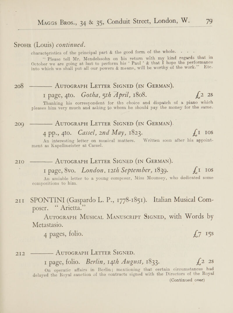  208 209 210 Ze 2ZAZ characteristics of the principal part &amp; the good form of the whole. ‘“ Please tell Mr. Mendelssohn on his return with my kind regards that in October we are going at last to perform his ‘ Paul’ &amp; that L hope the performance into which we shall put all our powers &amp; means, will be worthy otf the work.’’ Etc. AurocrarH LETTER SIGNED (IN GERMAN). I page, 4to. Gotha, 5th April, 1808. {2.38 Thanking his correspondent for thes choice and dispatch of a piano which pleases him very much and asking to whom he should pay the money for the same. AutocrapH Letrer SIGNED (IN GERMAN). 4pp., 4to. Cassel, 2nd May, 1823. {1 Ios An interesting letter on musical matters. Written soon after his appoint- ment as Kapellmeister at Cassel. AutoGraPH LETTER SIGNED (IN GERMAN). 1 page, 8vo. London, 12th September, 1839. Ji, 105 An amiable letter to a young compeser, Miss Mounsey, who dedicated some compositions to him. SPONTINI (Gaspardo L. P., 1778-1851). Italian Musical Com- poser. “ Arietta.” AutocrarH Musica Manuscript SIGNED, with Words by Metastasio. 4 pages, folio. L255 AUTOGRAPH LETTER SIGNED. I page, folio. Berlin, 14th August, 1833. if 225 On operatic affairs in Berlin; mentioning that certain circumstances had delayed the Royal sanction of the contracts signed with the Directors of the Royal