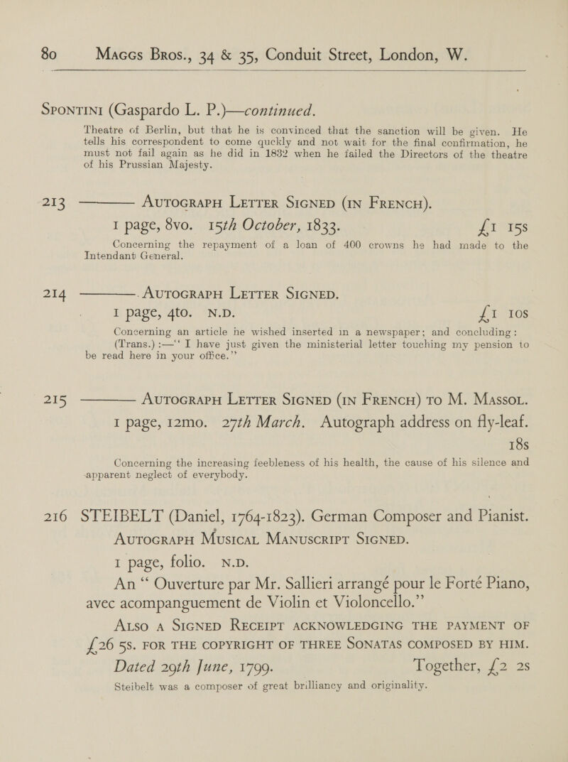   213 214 215 210 Theatre of Berlin, but that he is convinced that the sanction will be given. He tells his correspondent to come quckly and not wait for the final confirmation, he must not fail again as he did in 18382 when he jailed the Directors of the theatre of his Prussian Majesty. AutocrarH Lerrer SIGNED (IN FRENCH). I page, 8vo. 15th October, 1833. ft 715s Concerning the repayment of a loan of 400 crowns he had made to the Intendant General. -AUTOGRAPH LETTER SIGNED. I page, 4to. N.D. fb ALGS Concerning an article he wished inserted in a newspaper; and concluding: (Trans.) :—'‘ I have just given the ministerial letter touching my pension to be read here in your office.” AvuToGRAPH LETTER SIGNED (IN FRENcH) To M. Masso . I page, 12mo. 27th March. Autograph address on fly-leaf. 18s Concerning the increasing feebleness of his health, the cause of his silence and apparent neglect of everybody. STEIBELT (Daniel, 1764-1823). German Composer and Pianist. AvutocrarH Musica Manuscript SIGNED. 1 page, folio. N.D. An “ Ouverture par Mr. Sallieri arrangé pour le Forte Piano, avec acompanguement de Violin et Violoncello.” Aso A SIGNED RECEIPT ACKNOWLEDGING THE PAYMENT OF £26 58. FOR THE COPYRIGHT OF THREE SONATAS COMPOSED BY HIM. Dated 29th June, 1799. Together, 2 2s Steibelt was a composer of great brilliancy and originality.