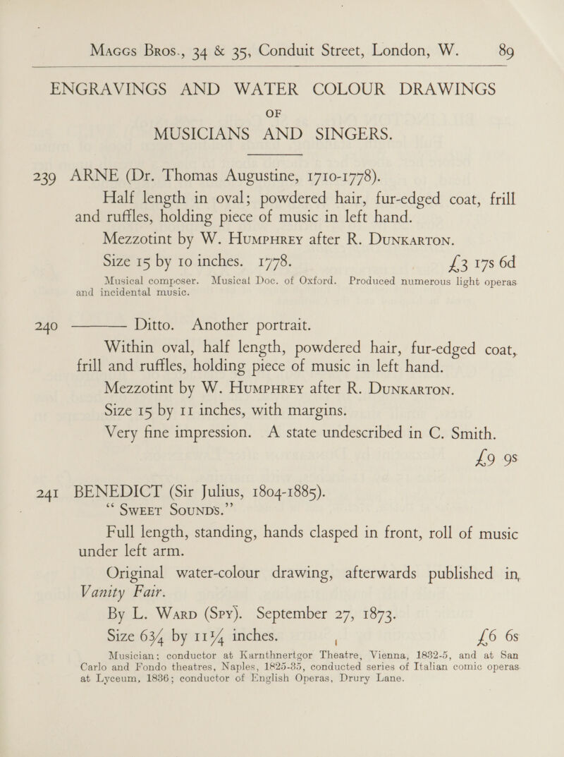    ENGRAVINGS AND WATER COLOUR DRAWINGS OF MUSICIANS AND SINGERS.  239 ARNE (Dr. Thomas Augustine, 1710-1778). Half length in oval; powdered hair, fur-edged coat, frill and ruftles, holding piece of music in left hand. Mezzotint by W. Humpurery after R. DunKarron. Size 15 by ro inches. 1778. £3 17s 6d Musical composer. Musical Doc. of Oxford. Produced numerous light operas and incidental music. 240  Ditto. Another portrait. Within oval, half length, powdered hair, fur-edged coat, frill and ruffles, holding piece of music in left hand. Mezzotint by W. Humpureey after R. DunKarTOoN. Size 15 by 11 inches, with margins. Very fine impression. A state undescribed in C. Smith. £9 98 241 BENEDICT (Sir Julius, 1804-1885). ** SWEET SOUNDS.” Full length, standing, hands clasped in front, roll of music under left arm. Original water-colour drawing, afterwards published in, Vanity Fair. By L. Warp (Spy). September 27, 1873. Size 634 by 1134 inches. . 26: Og Musician; conductor at Karnthnertgor Theatre, Vienna, 1832-5, and at San Carlo and Fondo theatres, Naples, 1825-85, conducted series of Italian comic operas. at Lyceum, 1836; conductor of English Operas, Drury Lane.