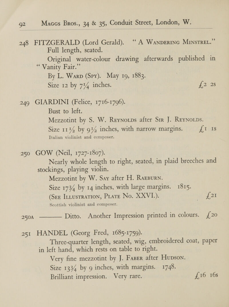  248 FITZGERALD (Lord Gerald). ‘* A Wanpertne MinstreL. Full length, seated. Original water-colour drawing afterwards published in “ Vanity Fair,” By L. Warp (Spy). May 19, 1883. Size 12 by 734 inches. Lone 249 GIARDINI (Felice, 1716-1796). Bust to left. Mezzotint by S. W. Reynoxps after Srr J. REYNoLDs. Size 1114 by 9% inches, with narrow margins. J isis Italian violinist and composer. 250 GOW (Neil, 1727-1807). Nearly whole length to right, seated, in plaid breeches and stockings, playing violin. Mezzotint by W. Say after H. Razpurn. - Size 1734 by 14 inches, with large margins. 1815. (See InLusrraTION, Piate No. XXVI.). JT 2E Scottish violinist and composer. 250A  Ditto. Another Impression printed in colours. {20 251 HANDEL (Georg Fred, 1685-1759). Three-quarter length, seated, wig, embroidered coat, paper in left hand, which rests on table to right. Very fine mezzotint by J. Fazer after Hupson. Size 1334 by g inches, with margins. 1748. Brilliant impression. Very rare. {16 16s