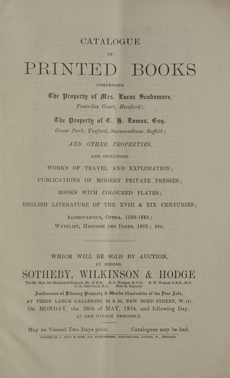 CATALOGUE OF PRINTED BOOKS COMPRISING Ghe Property of Mrs. Lucas Scudamore, Pontrilas Court, Hereford ; Ghe Property of ©. G. Lomax, Gag. Grove Park, Youford, Saxmundham, Suffolk ; AND OTHER PROPERTIES, AND INCLUDING WORKS OF TRAVEL AND EXPLORATION; PUBLICA'TIONS OF MODERN PRIVATE PRESSES ; BOOKS WITH COLOURED PLATES; ENGLISH LITERATURE OF THE XVIII &amp; XIX CENTURIES; ALDROVANDUS, OPERA, 1599-1668 ; WYTFLIET, HISTOIRE DES INDES, 1605; ETC.   WHICH WILL BE SOLD BY AUCTION, BY MESSRS, SOTHEBY, WILKINSON &amp; HODGE The Rt. Hon. Sir Monracur Bartow, Bt., K.B.E. G.D. Hopson, M.V.O. FF. W. WarRz, O.B.E., M.C. C. G. Des Graz, B.A. Miss E. BaRLow. Auctioneers of Literary Property &amp; Works illustrative of the Fine Arts, AT THEIR LARGE GALLERIKS, 34 &amp; 35, NEW BOND STREET, W. (1) On MONDAY, the 26th of MAY, 1924, and following Day, AT ONE O'CLOCK PRECISELY.  May be Viewed Two Days prior, Catalogues may be had.  PRINTED BY J. DAVY &amp; SONS, 8-9, FRITH-STREET, SOHO-SQUARK, LONDON, W,, ENGLAND.