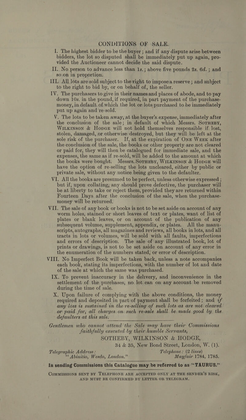 CONDITIONS OF SALE. I. The highest bidder to be the buyer ; and if any dispute arise between bidders, the lot so disputed shall be immediately put up again, pro- vided the Auctioneer cannot decide the said dispute. II. No person to advance less than 1s. ; above five pounds 2s. 6d. ; and soon in proportion. IIL. All lots are sold subject to the right to impose a reserve ; and subject to the right to bid by, or on behalf of, the seller. IV. The purchasers to give in their names and places of abode, and to pay down 10s. in the pound, if required, in part payment of the purchase- money, in default.of which the lot or lots purchased to be immediately put up again and re-sold. V. The lots to be taken away, at the buyer’s expense, immediately after the conclusion of the sale; in default of which Messrs. SorHxEsy, Witxkinson &amp; Hopar will not hold themselves responsible if lost, stolen, damaged, or otherwise destroyed, but they will be left at the sole risk of the purchaser. If, at the expiration of ONE WEEK after the conclusion of the sale, the books or other property are not cleared or paid for, they will then be catalogued for immediate sale, and the expenses, the same as if re-sold, will be added to the amount at which the books were bought. Messrs. SorHepy, WILKINSON &amp; HopaE will have the option of re-selling the lots uncleared, either by public or private sale, without any notice being given to the defaulter. VI. All the books are presumed to be perfect, unless otherwise expressed ; but if, upon collating, any should prove defective, the purchaser will be at liberty to take or reject them, provided they are returned within Fourteen Days after the conclusion of the sale, when ihe purchase- money will be returned. VII. The sale of any book or books is not to be set aside on account of any worm holes, stained or short leaves of text or plates, want of list of plates or blank leaves, or on account of the publication of any subsequent volume, supplement, appendix, or plates. All the manu- scripts, autographs, all magazines and reviews, all books in lots, and all tracts in lots or volumes, will be sold with all faults, imperfections and errors of description. The sale of any illustrated book, lot of prints or drawings, is not to be set aside on account of any error in the enumeration of the numbers stated, or error of description. VIII. No Imperfect Book will be taken back, unless a note accompanies each book, stating its imperfections, with the number of lot and date of the sale at which the same was purchased. IX. To prevent inaccuracy in the delivery, and inconvenience in the settlement of the purchases, no lot can on any account be removed during the time of sale. X. Upon failure of complying with the above conditions, the money required and deposited in part of payment shall be forfeited; and 2f any loss is sustained in the re-selling of such lots as are not cleared or paid for, all charges on such re-sale shall be made good by the defaulters at this sale. Gentlemen who cannot attend the Sale may have their Commissions faithfully executed by their humble Servants, SOTHEBY, WILKINSON &amp; HODGE, 34 &amp; 35, New Bond Street, London, W. (1). Telegraphic Address : Telephone: (2 lines) ** Abinitio, Wesdo, London.” Mayfair 1784, 1785. In sending Commissions this Catalogue may be referred to as “ TAURUS.” CoMMISSIONS SENT BY TELEPHONE ARE ACCEPTED ONLY AT THE SENDER’S RISK, AND MUST BE CONFIRMED BY LETTER OR TELEGRAM.