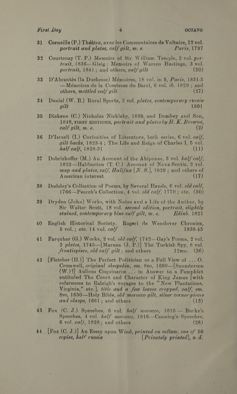 31 32 33 34 35 36 37 38 39 40 4} 42 43 44 Corneille (P.) Théatre, avec les Commentaires de Voltaire, 12 vol. portrait and plates, calf gilt, m. e. Paris, 1797 Courtenay (T. P.) Memoirs of Sir William Temple, 2 vol. por- trait, 1836—Gleig: Memoirs of Warren Hastings, 3 vol. portrait, 1841; and others, calf gilt (20) D’Abrantés (la Duchesse) Mémoires, 18 vol. in 9, Paris, 1831-5 —Mémoires de la Comtesse du Barri, 6 vol. 7b. 1829 ; and others, mottled calf gilt (27) Daniel (W. B.) Rural Sports, 3 vol. plates, contemporary russia gilt 1801 Dickens (C.) Nicholas Nickleby, 1839, and Dombey and Son, 1848, FIRST EDITIONS, portratt and plates by H. K. Browne, calf gilt, m. e. (2) D’Israeli (I.) Curiosities of Literature, both series, 6 vol. ca//, gilt backs, 1823-4 ; The Life and Reign of Charles J, 5 vol. half calf, 1828-31 (11) Dobrizhoffer (M.) An Account of the Abipones, 3 vol. half cal/, 1822—Haliburton (T. C.) Account of Nova-Scotia, 2 vol. map and plates, calf, Halifax |N.S.}|, 1829; and others of American interest (17) Dodsley’s Collection of Poems, by Several Hands, 6 vol. old calf, 1766—Pearch’s Collection, 4 vol. old calf, 1770; ete. (30) Dryden (John) Works, with Notes and a J.ife of the Author, by Sir Walter Scott, 18 vol. second edition, portrait, slightly stained, contemporary blue calf gilt, m. e. Edinb. 1821 English Historical Society. Rogeri de Wendover Chronica, 5 vol.; ete. 14 vol. calf 1838-45 Farquhar (G.) Works, 2 vol. old calf, 1749—Gay’s Poems, 2 vol. 2 plates, 1745—|[Marana (J. P.)] The Turkish Spy, 8 vol. Frontispiece, old calf gilt; and others 12mo0. (36) [Fletcher (H.)] The Perfect Politician or a Full View of ... O. Cromwell, original sheepskin, sm. 8vo, 1660—[Saunderson (W.)?%] Aulicus Coguinarie ... in Answer to a Pamphlet entituled The Court and Character of King James [with references to Raleigh’s voyages to the “New Plantations, Virginia,” etc.], title and a few leaves cropped, calf, sm. 8v0, 1650—Holy Bible, old morocco gilt, silver corner-pieces and clasps, 1661; and others (13) Fox (C. J.) Speeches, 6 vol. half morocco, 1815 — Burke’s Speeches, 4 vol. half morocco, 1816—Canning’s Speeches, 6 vol. cal/, 1828; and others (28) [Fox (C. J.)] An Essay upon Wind, printed on vellum, one of 50 copies, half russia [Privately printed], n. d.