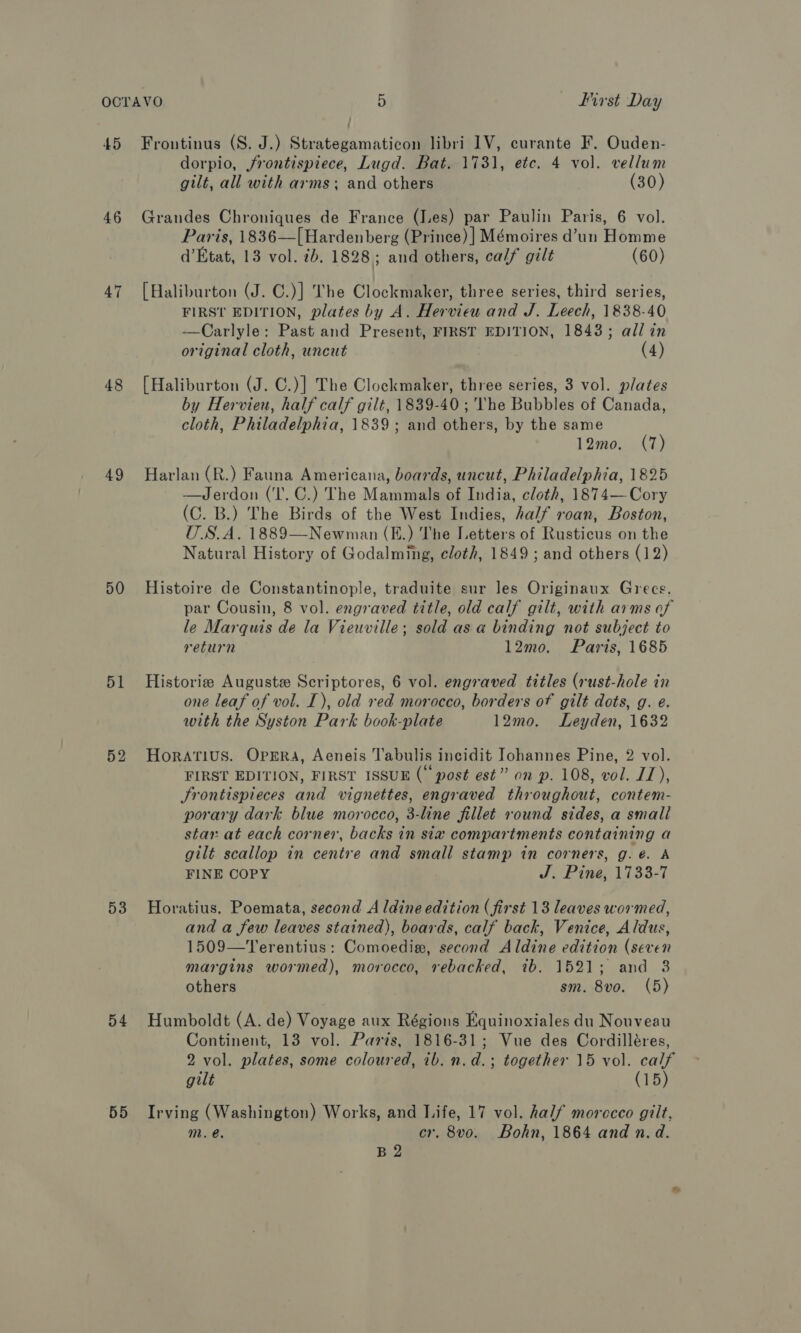 45 46 47 49 D0 51 52 53 54 55 Frontinus (S. J.) Strategamaticon libri 1V, curante F. Ouden- dorpio, frontispiece, Lugd. Bat. 1731, etc. 4 vol. vellum gilt, all with arms; and others (30) Grandes Chroniques de France (J.es) par Paulin Paris, 6 vol. Paris, 1836—[Hardenberg (Prince) ] Mémoires d’un Homme d’Etat, 13 vol. ib. 1828; and others, calf gilt (60) [Haliburton (J. C.)] The Clockmaker, three series, third series, FIRST EDITION, plates by A. Hervieu and J. Leech, 1838-40 —Carlyle: Past and Present, FIRST EDITION, 1843; all in original cloth, uncut (4) {Haliburton (J. C.)] The Clockmaker, three series, 3 vol. plates by Hervien, half calf gilt, 1839-40 ; ‘The Bubbles of Canada, cloth, Philadelphia, 1839; and others, by the same 12mo. (7) Harlan (R.) Fauna Americana, boards, uncut, Philadelphia, 1825 —Jerdon (‘I'. C.) The Mammals of India, cloth, 1874— Cory (C. B.) The Birds of the West Indies, half roan, Boston, U.S.A. 1889—Newman (E.) The Letters of Rusticus on the Natural History of Godalming, cloth, 1849 ; and others (J 2) Histoire de Constantinople, traduite sur les Originaux Grecs, par Cousin, 8 vol. engraved title, old calf gilt, with arms of le Marquis de la Vieuville; sold as a binding not subject to return 12mo. Paris, 1685 Historie Auguste Scriptores, 6 vol. engraved titles (rust-hole in one leaf of vol. I), old red morocco, borders of gilt dots, g. e. with the Syston Park book-plate 12mo. Leyden, 1632 Horatius. Opera, Aeneis Tabulis incidit Johannes Pine, 2 vol. FIRST EDITION, FIRST ISSUE (“post est” on p. 108, vol. JZ), Jrontispieces and vignettes, engraved throughout, contem- porary dark blue morocco, 3-line fillet round sides, a small star at each corner, backs in six compartments containing a gilt scallop in centre and small stamp in corners, g. é. A FINE COPY J. Pine, 1733-7 Horatius. Poemata, second Aldine edition (first 13 leaves wormed, and a few leaves stained), boards, calf back, Venice, Aldus, 1509—Terentius: Comoedie, second Aldine edition (seven margins wormed), morocco, rebacked, 7b. 1521; and 3 others sm. 8vo. (5) Humboldt (A. de) Voyage aux Régions Equinoxiales du Nouveau Continent, 13 vol. Paris, 1816-31; Vue des Cordilléres, 2 vol. plates, some coloured, 1b. n.d.; together 15 vol. calf gilt (15) Irving (Washington) Works, and Life, 17 vol. half morccco gilt, m. @. cr, 8vo. Bohn, 1864 and n. d. B2