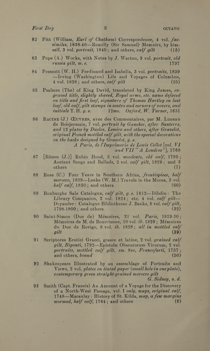 82 83 84 85 86 87 88 89 90 at 92 93 Pitt (William, Harl of Chatham) Correspondence, 4 vol. fac- similes, 1838-40—Romilly (Sir Samuel) Memoirs, by him- self, 3 vol. portrait, 1840; and others, calf gilt (15) Pope (A.) Works, with Notes by J. Warton, 9 vol. portrazt, old russia gilt, m. e. 1797 Prescott (W. H.) Ferdinand and Isabella, 3 vol. portrazts, 1839 —Irving (Washington) Life and Voyages of Columbus, 4 vol. 1828; and others, calf gilt (25) Psalmes (The) of King David, translated by King James, en- graved title, slightly shaved, Royal arms, etc. name defaced on title and first leaf, signature of Thomas Hartley on last leaf, old calf, gilt stamps in centre and corners of covers, and inttials T. H. g. e. 12mo. Oxford, W. Turner, 1631 RaAcIneE (J.) GHUVRES, avec des Commentaires, par M. Luneau de Boisjermain, 7 vol. portrait by Gaucher, after Santerre, and 12 plates by Duclos, Lemire and others, after Gravelot, original French mottled calf gilt, with the special decorations on the backs designed by Gravelot, g. e. A Paris, de VImprimerie de Louis Cellot [vol. VI and VII ‘‘ A Londres’ |, 1768 [Ritson (J.)] Robin Hood, 2 vol. woodcuts, old calf, 1795; Ancient Songs and Ballads, 2 vol. calf gilt, 1829; and 3 others (7) Rose (C.) Four Years in Southern Africa, frontispiece, half morocco, 1829—leake (W. M.) Travels in the Morea, 8 vol. half calf, 1830; and others (60) Roxburghe Sale Catalogue, calf gilt, g. e. 1812—Dibdin: The Library Companion, 2 vol. 1824; ete. 4 vol. calf gilt— Dryander: Catalogus Bibliothecae J. Banks, 5 vol. calf gilt, 1798-1800; and others (32) Saint-Simon (Duc de) Mémoires, 21 vol. Paris, 1829-30; Mémoires de M. de Bourrienne, 10 vol. 7b. 1829; Mémoires du Due de Rovigo, 8 vol. 7b. 1828; all in mottled calf gilt (39) Scriptores Erotici Graeci, graece et latine, 2 vol. grained calf gilt, Biponti, 1792—Epistole Obscurorum Virorum, 2 vol. portraits, mottled calf gilt, sm. 8vo, Francofurti, 1757 ; and others, bound (50) Shakespeare Illustrated by an assemblage of Portraits and Views, 2 vol. plates on tinted paper (small hole in one plate), contemporary green straight-grained morocco gilt G. Sidney, n. d. Smith (Capt. Francis) An Account of a Voyage for the Discovery of a North-West Passage, vol. I only, maps, original calf, 1748—Macaulay : History of St. Kilda, map, a few margins