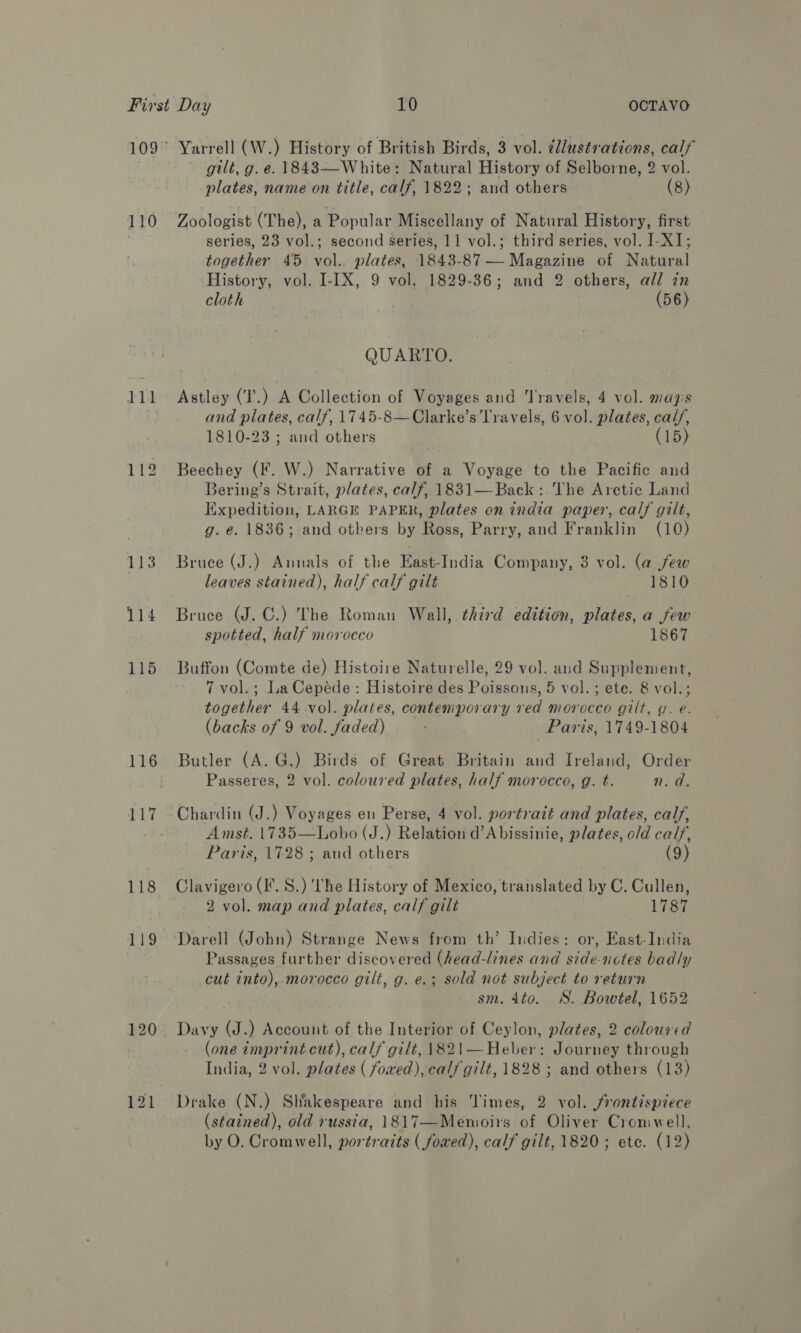 110 143 114 115 116 118 gilt, g. e. 1843—White: Natural History of Selborne, 2 vol. plates, name on title, calf, 1822; and others ) (8) Zoologist (The), a Popular Miscellany of Natural History, first series, 23 vol.; second series, 11 vol.; third series, vol. I-XI; together 45 vol.. plates, 1843-87 — Magazine of Natural History, vol. I-[X, 9 vol, 1829-36; and 2 others, all in cloth | (56) QUARTO. Astley (T'.) A Collection of Voyages and Teles 4 vol. mayis and plates, calf, 1745-8—Clarke’s Travels, 6 vol. plates, cal/, 1810-23 ; and others (15) Beechey (F. W.) Narrative of a Voyage to the Pacific and Bering’s Strait, plates, calf, 1831—Back:.The Aretic Land Expedition, LARGE PAPER, plates on india paper, calf gilt, g. e. 1836; and otkers by Ross, Parry, and Franklin (10) Bruce (J.) Annals of the East-India Company, 3 vol. (a few leaves stained), half calf gilt 1810 Bruce (J. C.) The Roman Wall, third edition, plates, a few spotted, half morocco 1867 Buffon (Comte de) Histoire Naturelle, 29 vol. and Supplement, 7 vol.; LaCepede: Histoire des Poissons, 5 vol. ; ete. 8 vol.; together 44 vol. plates, contemporary red morocco gilt, y. e. (backs of 9 vol. faded) Paris, 1749-1804 Butler (A. G.) Birds of Great Britain and Ireland, Order Passeres, 2 vol. coloured plates, half morocco, g. t. n.d. Chardin (J.) Voyages en Perse, 4 vol. portrait and plates, calf, Amst. 1735—Lobo (J.) Relation d’A bissinie, plates, old calf, Paris, 1728; and others (9) Clavigero (IF. S.) he History of Mexico, translated by C. Cullen, 2 vol. map and plates, calf gilt 1787 Darell (John) Strange News from th’ Indies: or, East-India Passages further discovered (head-lines and side-notes badly cut into), morocco gilt, g. e.; sold not subject to return sm. 4to. WS. Bowtel, 1652 Davy (J.) Account of the Interior of Ceylon, plates, 2 coloured (one imprint cut), calf gilt, 1821—Heber: Journey through India, 2 vol. plates ( fowed), calf gilt, 1828 ; and others (13) Drake (N.) Shakespeare and his Times, 2 vol. frontispiece (stained), old russia, 1817—Memoirs of Oliver Cromwell, by O. Cromwell, portraits (fowed), calf gilt, 1820; ete. (12)
