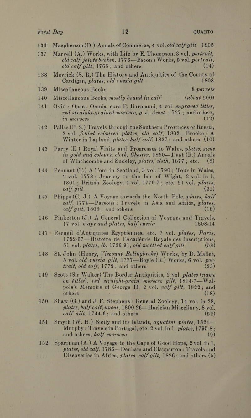 136 137 144 145 146 147 148 149 150 151 152 Macpherson (D.) Annals of Commerce, 4 vol. old calf gilt 1805 Marvell (A.) Works, with Life by E. Thompson, 3 vol. portrait, old calf, joints broken, 1776—Bacon’s Works, 5 vol. portrazt, old calf gilt, 1765 ; and others (14) Meyrick (S. R.) The History and Antiquities of the County of Cardigan, plates, old russia gilt - 1808 Miscellaneous Books 8 parcels Miscellaneous Books, mostly bound in calf (about 200) Ovid: Opera Omnia, cura P. Burmanni, 4 vol. engraved titles, red straight-grained morocco, g.e. Amst. 1727; and others, in morocco (12) Pallas (P.S.) Travels through the Southern Provinces of Russia, 2 vol. folded coloured plates, old calf, 1802—Brooke: A Winter in Lapland, plates, half calf, 1827; and others (10) Parry (E.) Royal Visits and Progresses to Wales, plates, scme in gold and colours, cloth, Chester, 1850— Dent (E.) Annals of Winchcombe and Sudeley, plates, cloth, 1877; etc. (8) Pennant (T.) A Tour in Scotland, 3 vol. 1790; Tour in Wales, 2 vol. 1778; Journey to the Isle of Wight, 2 vol. in 1, 1801; British Zoology, 4 vol. 1776-7 ; ete. 21 vol. plates, calf gilt (21) Phipps (C. J.) A Voyage towards the North Pole, plates, half calf, 1774—Parsons: ‘Travels in Asia and Africa, plates, calf gilt, 1808 ; and others (18) Pinkerton (J.) A General Collection of Voyages and Travels, 17 vol. maps and plates, half russia 1808-14 Recueil d’Antiquités Egyptiennes, etc. 7 vol. plates, Paris, 1752-67—Histoire de ]|’Académie Royale des Inscriptions, 51 vol. plates, ib. 1736-91, old mottled calf gilt (58) St. John (Henry, Viscount Bolingbroke) Works, by D. Mallet, 5 vol. old russia gilt, 1777—Boyle (R.) Works, 6 vol. por- trait, old calf, 1772; and others (23) Scott (Sir Walter) The Border Antiquities, 2 vol. plates (name on titles), red straight-grain morocco gilt, 1814-7—Wal- pole’s Memoirs of George II, 2 vol. calf gilt, 1822; and others ) (18) Shaw (G.) and J. F. Stephens: General Zoology, 14 vol. in 28, plates, half calf, uncut, 1800-26—Harleian Miscellany, 8 vol. calf gilt, 1744-6; and others (52) Smyth (W. H.) Sicily and its Islands, aguatint plates, 1824— Murphy: Travels in Portugal, ete. 2 vol.in 1, plates, 1795-8 ; and others, half morocco (9) Sparrman (A.) A Voyage to the Cape of Good Hope, 2 vol. in J, plates, old calf, 1786—Denham and Clapperton: Travels and