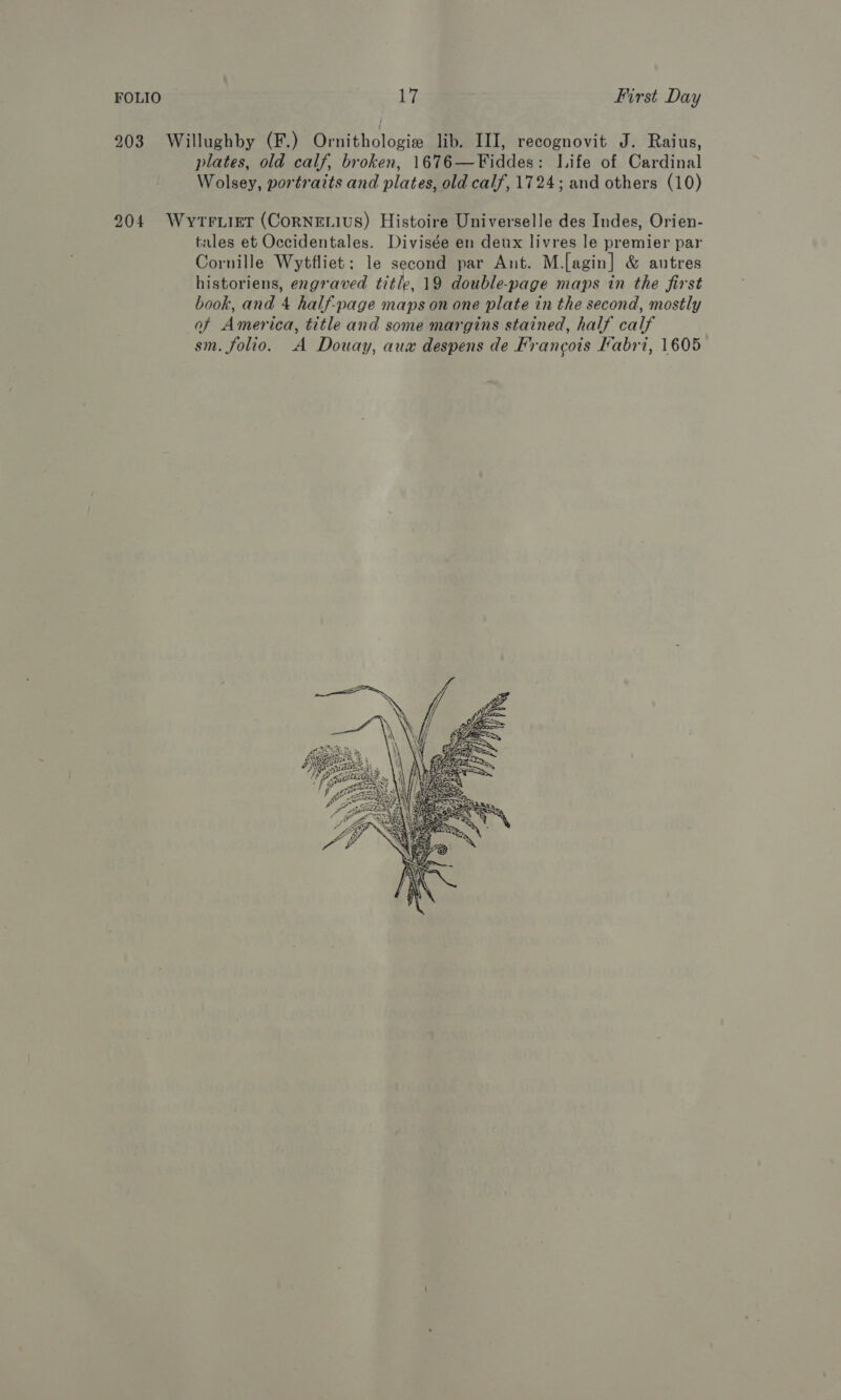 203 Willughby (F.) Ornithologie lib. III, recognovit J. Raius, plates, old calf, broken, 1676—Fiddes: Life of Cardinal Wolsey, portraits and plates, old calf, 1724; and others (10) 204 Wytrwiet (CoRNELIUS) Histoire Universelle des Indes, Orien- tales et Occidentales. Divisée en deux livres le premier par Cornille Wytfliet; le second par Ant. M.[agin] &amp; autres historiens, engraved title, 19 double-page maps in the first book, and 4 half-page maps on one plate in the second, mostly of America, title and some margins stained, half calf sm. folio. A Douay, aux despens de Francois Labri, 1605 