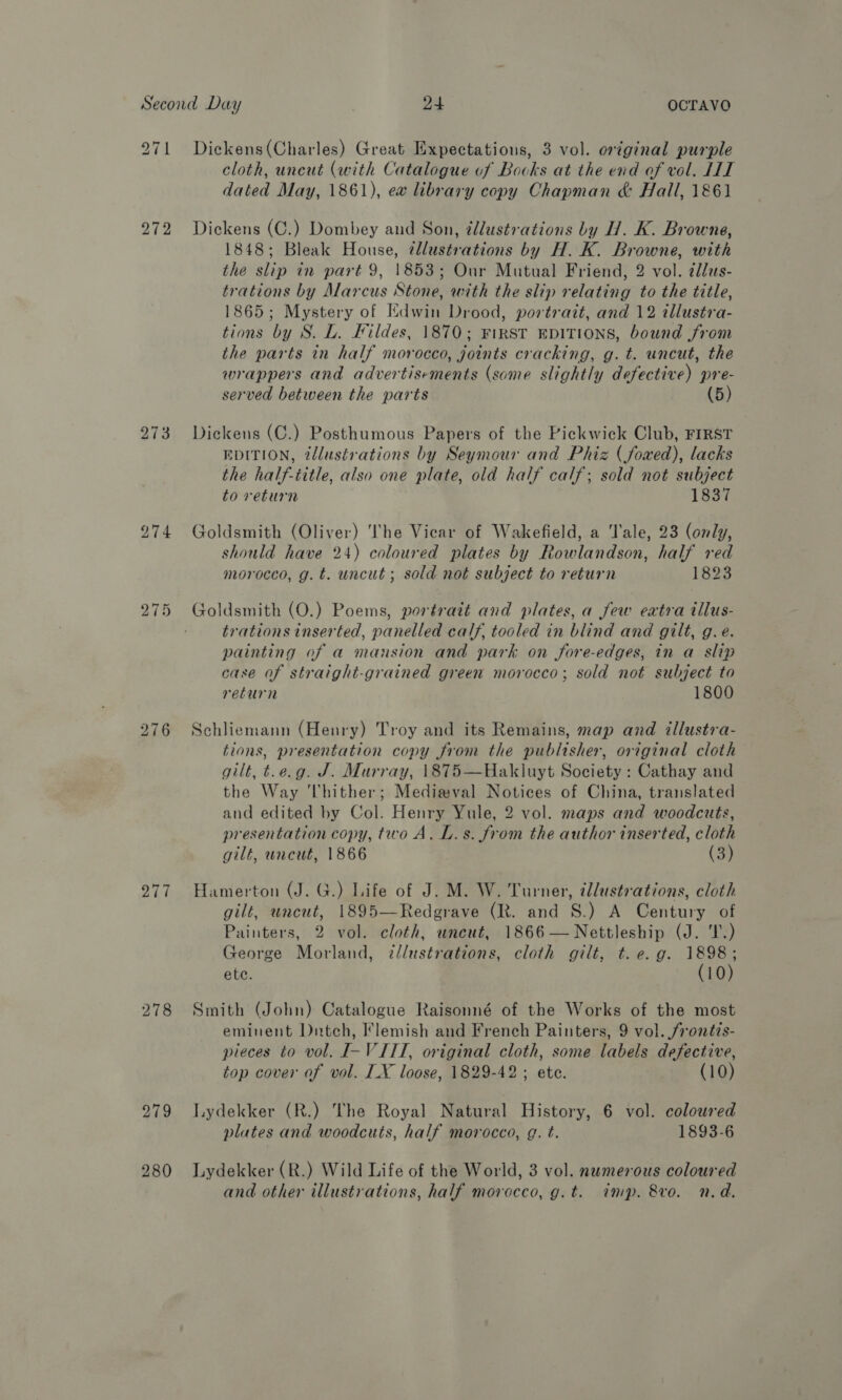 271 Diekens(Charles) Great Expectations, 3 vol. original purple cloth, uncut (with Catalogue of Bocks at the end of vol, HII dated May, 1861), ew library copy Chapman &amp; Hall, 1861 272 Dickens (C.) Dombey and Son, illustrations by H. K. Browne, 1848; Bleak House, ¢llustrations by H. K. Browne, with the slip in part 9, 1853; Our Mutual Friend, 2 vol. ¢las- trations by Marcus Stone, with the slip relating to the title, 1865; Mystery of Edwin Drood, portrait, and 12 illustra- tions by S. L. Fildes, 1870; First EpITIONS, bound from the parts in half morocco, joints cracking, g. t. uncut, the wrappers and advertisements (some slightly defective) pre- served between the parts (5) 273 Dickens (C.) Posthumous Papers of the Pickwick Club, FIRST EDITION, tdlustrations by Seymour and Phiz (foaxed), lacks the half-title, also one plate, old half calf; sold not subject to return 1530 274 Goldsmith (Oliver) The Vicar of Wakefield, a Tale, 23 (only, should have 24) coloured plates by Rowlandson, half red morocco, g. t. uncut ; sold not subject to return 1823 bo ~I wor Goldsmith (O.) Poems, portrait and plates, a few extra illus- trations inserted, panelled calf, tooled in blind and gilt, g.e. painting of a mansion and park on fore-edges, in a slip case of straighi-grained green morocco; sold not subject to return 1800 bo ~I lop) Schliemann (Henry) Troy and its Remains, map and illustra- tions, presentation copy from the publisher, original cloth gilt, t.e.g. J. Murray, 1\875—Hakluyt Society : Cathay and the Way hither; Medieval Notices of China, translated and edited by Col. Henry Yule, 2 vol. maps and woodcuts, presentation copy, two A. L.s. from the author inserted, cloth gilt, uncut, 1866 (3) 277 Hamerton (J. G.) Life of J. M. W. Turner, illustrations, cloth gilt, uncut, 1895—Redgrave (R. and S.) A Century of Painters, 2 vol. cloth, uncut, 1866—Nettleship (J. 'T.) George Morland, d/lustrations, cloth gilt, t. e.g. 1898; ete. (10) 278 Smith (John) Catalogue Raisonné of the Works of the most eminent Dnatch, Flemish and French Painters, 9 vol. frontis- pieces to vol. I-VITI, original cloth, some labels defective, top cover of vol. IX loose, 1829-42 ; ete. (10) 279 lydekker (R.) The Royal Natural History, 6 vol. coloured plates and woodcuts, half morocco, g. t. 1893-6 280 lLydekker (R.) Wild Life of the World, 3 vol. numerous coloured and other illustrations, half morocco, g.t. imp. &amp;vo. n.d.