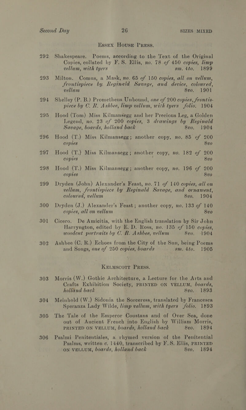 293 298 299 300 301 302 303 306 IissEX HousE PRESS. Shakespeare. Poems, according to the Text of the Original Copies, collated by F. 8S. Ellis, no. 78 of 450 copies, limp vellum, with tyers sm. 4to. 1899 Milton. Comus, a Mask, no. 65 of 150 copies, all on vellum, Frontispiece by Reginald Savage, and device, coloured, vellum 8vo. 1901 Shelley (P. B.) Prometheus Unbound, one of 200 copies, frontis- piece by C. R. Ashbee, limp vellum, with tyers folio. 1904 Hood (‘lom) Miss Kilmansegg and her Precious Leg, a Golden Legend, no. 23 of 200 copies, 3 drawings by Reginald Savage, boards, holland back 8vo. 1904 Hood (I’.) Miss Kilmansegg; another copy, no. 85 af 200 copies 8vo Hood (T.) Miss Kilmansegg; another copy, no. 182 ef 200 copies 8v0 Hood (T.) Miss Kilmansegg; another copy, no. 196 of 200 copies 8vo Dryden (John) Alexander’s Feast, no. 71 of 140 copies, all on vellum, frontispiece by Reginald Savage, and ornament, coloured, vellum 8vo. 1904 Dryden (J.) Alexander’s Feast; another copy, 0. 133 af 140 copies, all on vellum 8vo Cicero. De Amicitia, with the English translation by Sir John Harryngton, edited by I. D. Ross, no. 135 af 150 copies, woodcut portraits by C. R. Ashbee, vellum 8vo. 1904 Ashbee (C. R.) Echoes from the City of the Sun, being Poems and Songs, one of 250 copies, boards sm. 4to. 1905 KELMSCOTT PRESS, Morris (W.) Gothic Architecture, a Lecture for the Arts and Crafts Exhibition Soc PRINTED ON VELLUM, boards, holland back 8vo. 1893 Meinhold (W.) Sidonia the Sorceress, translated by Francesca Speranza Lady Wilde, limp vellum, with tyers jolio. 1893 The Tale of the Emperor Coustans and of Over Sea, done out of Ancient French into English by William Morris, PRINTED ON VELLUM, boards, holland back 8vo. 1894 Psalmi Penitentiales, a rhymed version of the Penitential Psalms, written c. 1440, transcribed by F.S. Ellis, PRINTED ON VELLUM, boards, holland back 8vo. 1894