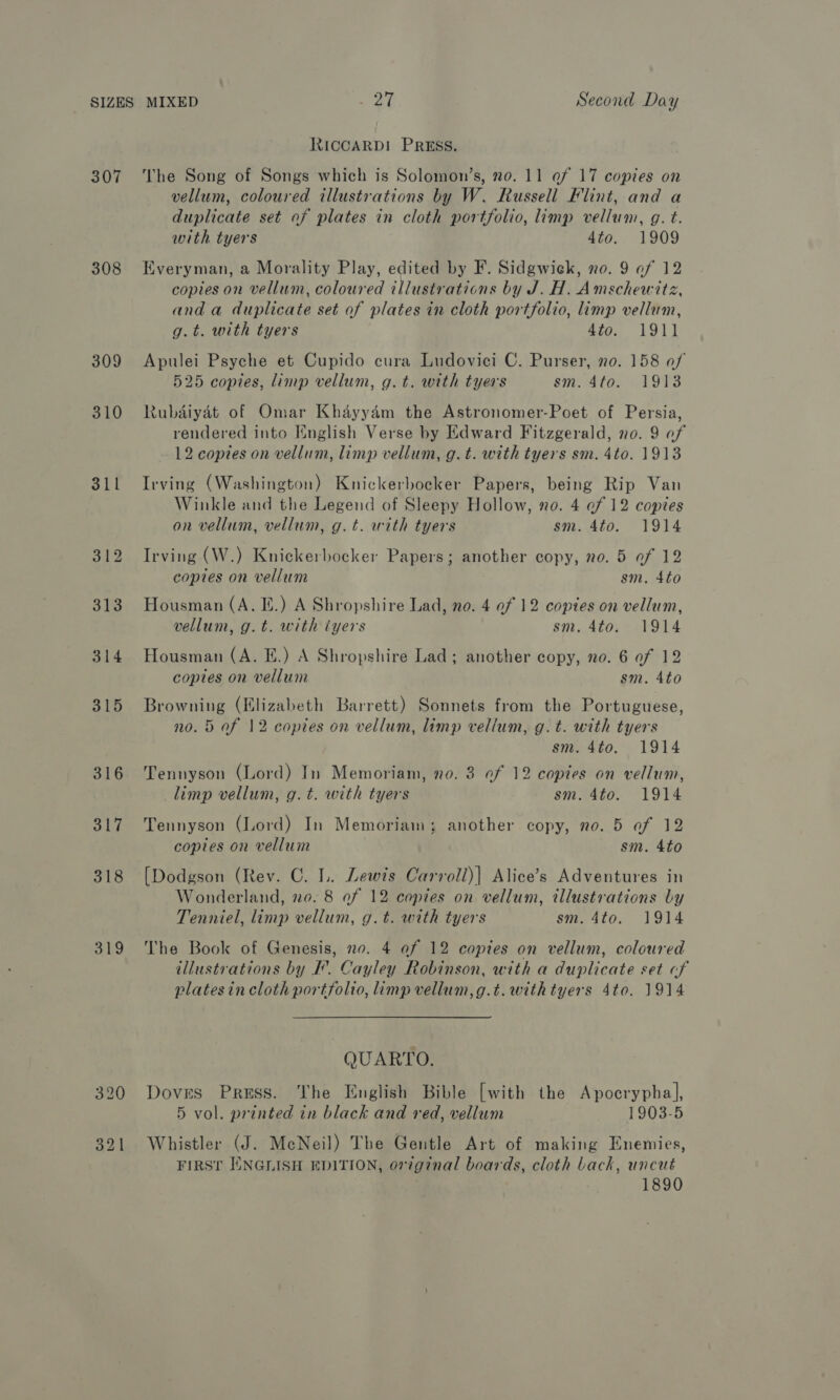 307 308 309 310 311 312 313 314 315 316 317 318 319 RICCARD!I PRESS. The Song of Songs which is Solomon’s, no. 11 af 17 copies on vellum, coloured illustrations by W. Russell Flint, and a duplicate set of plates in cloth portfolio, limp vellum, g. t. with tyers 4to. 1909 Everyman, a Morality Play, edited by F. Sidgwick, no. 9 of 12 copies on vellum, coloured illustrations by J. H. Amschewitz, and a duplicate set of plates in cloth portfolio, limp vellum, g.t. with tyers 4to. 1911 Apulei Psyche et Cupido cura Ludovici C. Purser, no. 158 of 525 copies, limp vellum, g.t. with tyers sm. 4to. 1913 Rubaiyat of Omar Khayydm the Astronomer-Poet of Persia, rendered into English Verse by Edward Fitzgerald, no. 9 of 12 copies on vellum, limp vellum, g.t. with tyers sm. 4to. 1913 Irving (Washington) Knickerbocker Papers, being Rip Van Winkle and the Legend of Sleepy Hollow, no. 4 ef 12 copies on vellum, vellum, g.t. with tyers sm. 4to. 1914 Irving (W.) Knickerbocker Papers; another copy, vo. 5 of 12 copies on vellum sm. 4to Housman (A. Ii.) A Shropshire Lad, no. 4 of 12 copies on vellum, vellum, g.t. with iyers sm. 4to. 1914 Housman (A. E.) A Shropshire Lad; another copy, no. 6 of 12 coptes on vellum sm. 4to Browning (Elizabeth Barrett) Sonnets from the Portuguese, no. 5 af 12 copies on vellum, limp vellum, g.t. with tyers sm. 4to. 1914 Tennyson (Lord) In Memoriam, no. 3 ef 12 copies on vellum, limp vellum, g.t. with tyers sm. 4to. 1914 Tennyson (Lord) In Memoriam; another copy, no. 5 of 12 copies on vellum sm. 4to [Dodgson (Rev. C. L.. Lewis Carroll)| Alice’s Adventures in Wonderland, no. 8 of 12 copies on vellum, illustrations Ly Tenniel, limp vellum, g.t. with tyers sm. 4to. 1914 The Book of Genesis, no. 4 af 12 copies on vellum, coloured illustrations by I’. Cayley Robinson, with a duplicate set cf platesin cloth portfolio, limp vellum,g.t. with tyers 4to. 1914 QUARTO. Doves Press. The English Bible [with the Apocrypha], 5 vol. printed in black and red, vellum 1903-5 Whistler (J. McNeil) The Gentle Art of making Enemies, FIRST ENGLISH EDITION, or7ginal boards, cloth back, uncut 1890