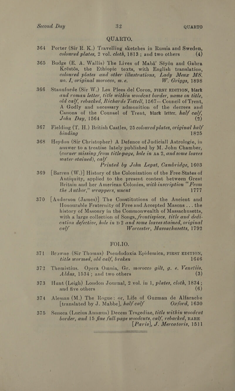 364 365 366 367 368 369 370 QUARTO, Porter (Sir R. K.) Travelling sketches in Russia and Sweden, coloured plates, 2 vol. cloth, 1813 ; and two others (4) Budge (EK. A. Wallis) ‘The Lives of Maba’? Séyén and Gabra Kréstés, the Ethiopic texts, with English translation, coloured plates and other illustrations, Lady Meux MS. no. 1, original morocco, m. e. W. Griggs, 1898 Staunforde (Sir W.) Les Plees del Coron, F/RST EDITION, black and roman letter, title within woodcut border, name on title, old calf, rebacked, Richarde Tottell, 1567— Council of Trent, A Godly and necessary admonition of the decrees and Canons of the Counsel of Trent, black letter, half calf, John Day, 1564 (2) Fielding (I. H.) British Castles, 25 coloured plates, original half binding 1825 Heydon (Sir Christopher) A Defence of Judiciall Astrologie, in auswer to a treatise lately published by M. John Chamber, (corner missing from title-page, hole in Aa 2, and some leaves water-stained), calf Printed by John Legat, Cambridge, 1603 [Barren (W.)] History of the Colonization of the Free States of Antiquity, applied to the present contest between Great Britain and her American Colonies, with inscription “From the Author,” wrappers, uncut Tee [Anderson (James)] The Constitutions of the Ancient and Honourable Fraternity of Free and Accepted Masons... the history of Masonry in the Commonwealth of Massachusetts, with a large collection of Songs, frontispiece, title and dedi- cation defective, hole in p2 and some leaves stained, original calf Worcester, Massachusetts, 1792 FOLIO. Browne (Sir Thomas) Pseudodoxia Epidemica, FIRST EDITION, title wormed, old calf, broken 1646 Themistius. Opera Omnia, Gr. morocco gilt, g. e. Venetits, Aldus, 1534; and two others (3) Hunt (Leigh) London Journal, 2 vol. in 1, plates, cloth, 1834; and tive others (6) Aleman (M.) The Rogue: or, Life of Guzman de Alfarache [translated by J. Mabbe], half calf Oxford, 1630 Seneca (Lucius Anneus) Decem Tragediae, t7tle within woodcut border, and 15 fine full-page woodcuts, calf, rebacked, RARE [Paris], J. Mercatoris, 1511 