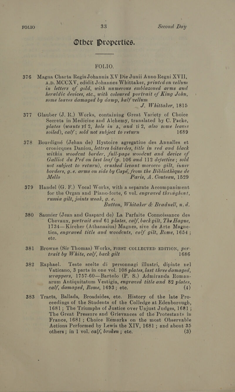 FOLIO 376 377 378 379 380 381 382 383 33 Second Day Other Properties. FOLIO. Magna Charta Regis Johannis XV Die Junii Anno Regni XVII, A.D. MCCXV, edidit Johannes Whittaker, prented on vellum in letters of gold, with numerous emblazoned arms and heraldic devices, etc., with coloured portrait of King John, some leaves damaged by damp, half vellum J. Whittaker, 1815 Glauber (J. R.) Works, containing Great Variety of Choice Secrets in Medicine and Alchemy, translated by C. Packe, plates (wants Ff 2, hole in A, and 112, also some leaves soiled), calf; sold not subject to return 1689 Bourdigné (Jehan de) Hystoire agregatiue des Annalles et cronicques Daniou, lettres bdtardes, title in red and black within woodcut border, full-page woodcut and device of Galliot du Pré on last leaf (p. 106 and 112 defective; sold not subject to return), crushed levant morocco gilt, inner borders, g.e. arms on side by Capé, from the Bibliotheque de Mello | Paris, A. Couteau, 1529 Handel (G. F.) Vocal Works, with a separate Accompaniment for the Organ and Piano-forte, 6 vol. engraved throughout, russia gilt, joints weak, g. e. Button, Whitaker &amp; Bradnell, n.d. Saunier (Jean and Gaspard de) La Parfaite Connoissance des Chevaux, portrait and 61 plates, calf, back gilt, The Hague, 1734— Kircher (Athanasius) Magnes, sive de Arte Magne- tica, engraved title and woodcuts, calf gilt, Rome, 1654 ; etc. Browne (Sir Thomas) Works, FIRST COLLECTED EDITION, por- trait by White, cal/, back gilt 1686 Raphael. ‘Teste scelte di personnagi illustri, dipinte nel Vaticano, 3 parts in one vol. 108 plates, last three damaged, wrappers, 1757-60—Bartolo (P. S.) Admiranda Roman- arum Antiquitatum Vestigia, engraved title and 82 plates, calf, damaged, Rome, 1693; ete. (4) Tracts, Ballads, Broadsides, etc. History of the late Pro- ceedings of the Students of the Colledge at Edenborough, 1681; The Triumphs of Justice over Unjust Judges, 1681 ; The Great Pressure and Grievances of the Protestants in France, 1681 ; Choice Remarks on the most Observable Actions Performed by Lewis the XIV, 1681 ; and about 35