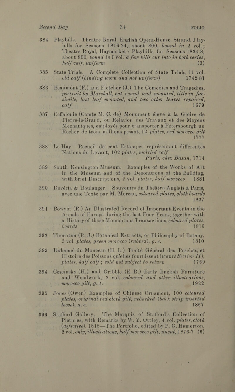 385 386 387 388 389 390 391 394 395 396 bills for Seasons 1816-24, about 800, bound in 2 vol.; Theatre Royal, Haymarket: Playbills for Seasons 1824-8, about 800, bownd in T vol. a few bills cut into in both series, hal/ calf, uniform . (3) State Trials. A Complete Collection of State Trials, 11 vol. old calf (binding worn and not uniform) 1742-81 Beaumont (F.) and Fletcher (J.) The Comedies and Tragedies, portrait by Marshall, cut round and mounted, title in fac- simile, last leaf mounted, and two other leaves repaired, calf pele, 1679 Ceffalonie (Comte M. C. de) Monument élevé a la Gloire de Pierre-le-Grand, ou Relation des Travaux et des Moyens Mechaniques, employés pour transporter &amp; Pétersbourgh un ‘Rocher de trois millions pesant, 12 plates, red morocco gilt | Le Hay. Recueil de cent Estampes représentant différentes Nations du Levant, 102 plates, mottled calf Paris, chez Basan, 1714 South Kensington Museum. Examples of the Works of Art in the Museum and of the Decorations of the Building, with brief Descriptions, 2 vol. plates, half morceco 1881 Devéria &amp; Boulanger. Souvenirs du ‘Théatre Anglais &amp; Paris, avec une ‘l'exte par M. Moreau, coloured plates, cloth boards 1827 Bowyer (R.) An Illustrated Record of Important Events in the Annals of Europe during the last Four Years, together with a History of those Momentous Transactions, coloured plates, boards 1816 3 vol. plates, green morocco (rubbed), g. e. 1810 Duhamel du Monceau (H. L.) Traité Général des Pesches, et Histoire des Poissons qu’elles fournissent (rants Section f1), plates, half calf; sold not subject to return 1769 Cescinsky (H.) and Gribble (EZ. R.) Early English Furniture and Woodwork, 2 vol. coloured and other ¢tilustrations, morocco gilt, g. t. 1922 Jones (Owen) Examples of Chinese Ornament, 100 coloured plates, original red cloth gilt, rebacked (back strip inserted loose), g. é. 1867 Stafford Gallery. The Marquis of Stafferd’s Collection of Pictures, with Remarks by W. Y. Ottley, 4 vol. plates, cloth (defective), 1818—The Portfolio, edited by P. G. Hamerton,