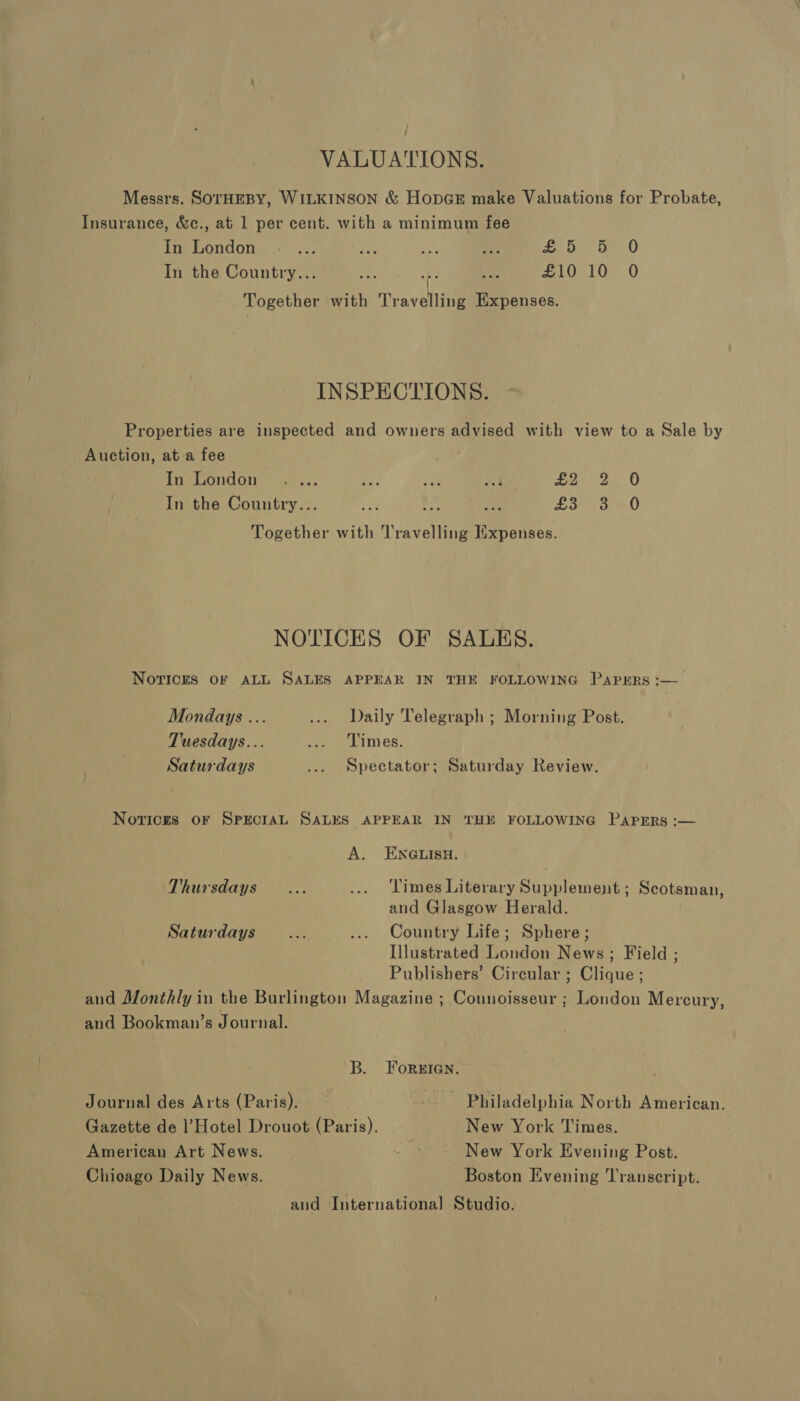 / VALUATIONS. Messrs. SOTHEBY, WILKINSON &amp; HopGE make Valuations for Probate, Insurance, &amp;c., at 1 per cent. with a minimum fee In London .- ... aay a fie fy OG O In the Country... Ae fee £10 10° 0 + Together with Travelling Expenses. INSPECTIONS. Properties are inspected and owners advised with view to a Sale by Auction, at a fee In London .... as. mt: a Loe oO In the Country... vn Pe ee any oa 0 Together with Travelling Expenses. NOTICES OF SALHS. Novices OF ALL SALES APPEAR IN THE FOLLOWING PAPERS :-— Mondays ... ... Daily Telegraph ; Morning Post. Tuesdays... Je Dim eR. Saturdays ... Spectator; Saturday Review. Novices OF SPECIAL SALES APPEAR IN THE FOLLOWING PAPERS :— A. ENGLISH. Thursdays... ... Times Literary Supplement ; Scotsman, and Glasgow Herald. Saturdays... ... Country Life; Sphere; Illustrated London News; Field ; Publishers’ Circular ; Clique ; and Monthly in the Burlington Magazine ; Connoisseur ; London Mercury, and Bookman’s Journal. B. ForsIGn. Journal des Arts (Paris). : ~. Philadelphia North American. Gazette de l’Hotel Drouot (Paris). New York Times. American Art News. Ue New York Evening Post. Chicago Daily News. Boston Evening Transcript. | and International Studio.