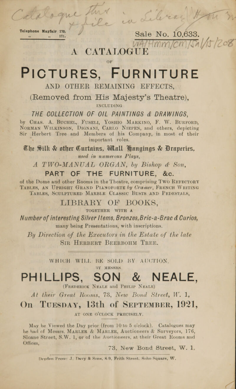 7 A Fn af | ff] “a y ‘ ' m ; : r : - : / es _ Ct C ft “4 a 4 UW — Lf _ Aen JA lA Vy ; / © 4 A, r : ’ ag C UY 4 Telephone Mayfair 170. mo £ ‘ ae Sale No. 10,6838. SO  WATT MMC A CATALOGUE PICTURES, FURNITURE AND OTHER REMAINING EFFECTS, (Removed from His Majesty’s Theatre), INCLUDING THE COLLECTION OF OIL PAINTINGS &amp; DRAWINGS, by CuHas. A. BucHEeL, Fusreti, YosHio MARKINO, F. W. Burrorp, NORMAN WILKINSON, DIGNANI, CARLO NIEPEN, and others, depicting Sir Herbert Tree and Members of his Company, in most of their “ important roles. Che Silk &amp; other Gurtains, Wall Bangings &amp; Draperies, used in numerous Plays, A TWO-MANUAL ORGAN, by Bishop &amp; Son, PART OF THE FURNITURE, &amp;c. of the Dome and other Rooms in the ‘theatre, comprising ‘WO REFECTORY TABLES, AN UpriGht GRAND PIANOFORTE by Cramer, FRENCH WRITING TABLES, SCULPTURED MARBLE CLASSIC BUSTS AND PEDESTALS, LIBRARY OF BOOKS, TOGETHER WITH A Number of interesting Silver Items, Bronzes,Bric-a-Brac &amp; Curios, many being Presentations, with inscriptions. By Direction of the Executors in the Estate of the late Sir HERBERT BEERBOHM TREE.   WHICH WILL BE SOLD BY AUCTION, 8Y MESSRS PHILLIPS, SON &amp; NEALE, (FREDERICK NEALE and Paruie NEALE) At their Great Rooms, 73, New Bond Street, W. 1, On TurEspAY, 13th of SEPTEMBER, 1921, AT ONE O'CLOCK PRECISELY.  May be Viewed the Day prior (from 10 to 5 o'clock). Catalogues may he had of Messrs. MARLER &amp; MARLER, Auctioneers &amp; Surveyors, 176, Sloane Street, S.W. 1, or of the Auctioneers, at their Great Rooms and Offices, 73, New Bond Street, W. 1.  Dryden Presse: J. Davy &amp; Sons, 8-9, Frith Street. Soho Square, W.