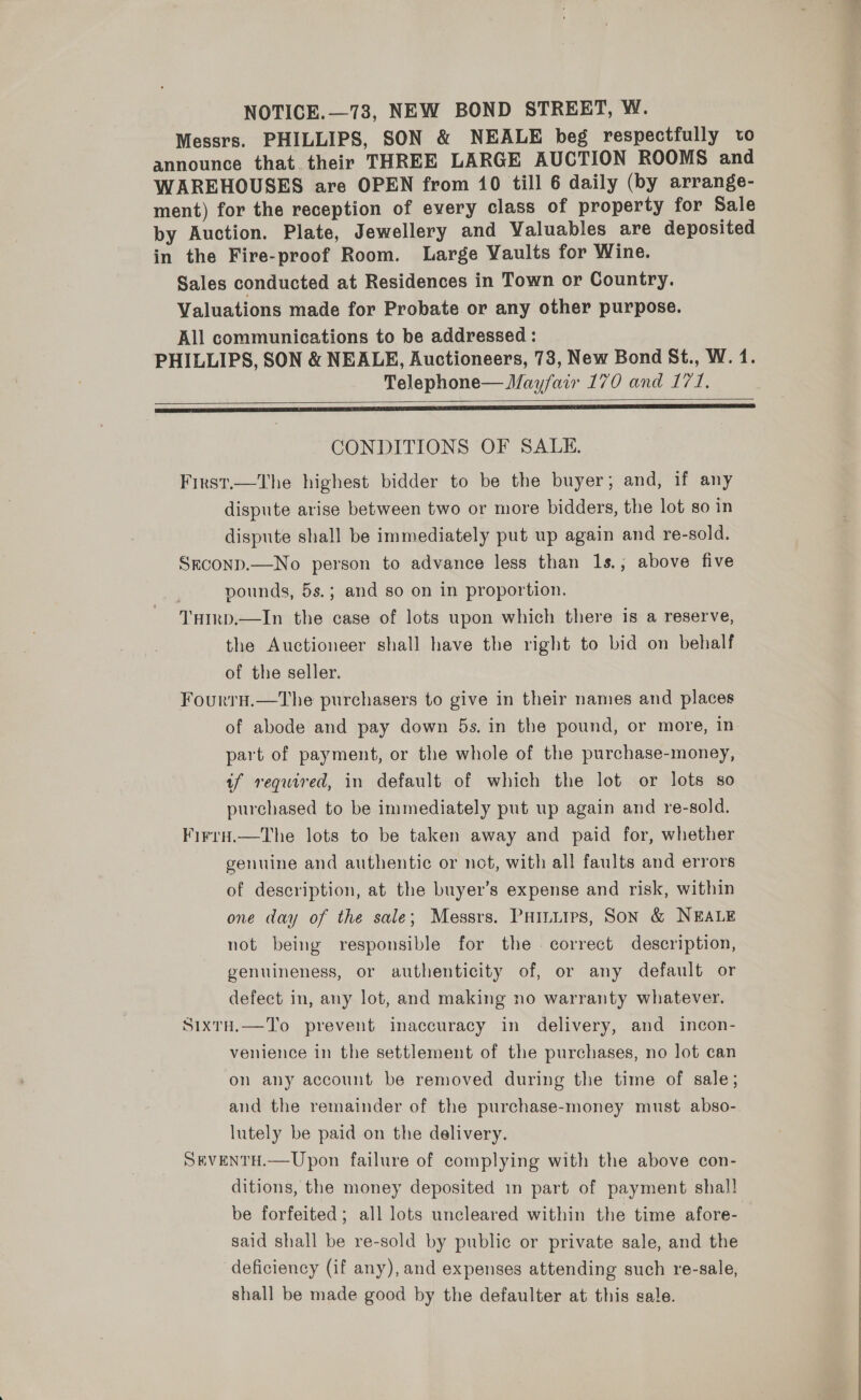 NOTICE.—73, NEW BOND STREET, W. Messrs. PHILLIPS, SON &amp; NEALE beg respectfully to announce that. their THREE LARGE AUCTION ROOMS and WAREHOUSES are OPEN from 10 till 6 daily (by arrange- ment) for the reception of every class of property for Sale by Auction. Plate, Jewellery and Valuables are deposited in the Fire-proof Room. Large Yaults for Wine. Sales conducted at Residences in Town or Country. Valuations made for Probate or any other purpose. All communications to be addressed : PHILLIPS, SON &amp; NEALE, Auctioneers, 73, New Bond St., W. 1. Telephone— Mayfair 170 and 177. a I SAE SIO GN RES TE EE ET ST,  CONDITIONS OF SALE. First.—The highest bidder to be the buyer; and, if any dispute arise between two or more bidders, the lot so in dispute shall be immediately put up again and re-sold. Srconp.—No person to advance less than 1s.; above five pounds, 5s.; and so on in proportion. THIrp.—In the case of lots upon which there is a reserve, the Auctioneer shall have the right to bid on behalf of the seller. FourrH.—The purchasers to give in their names and places of abode and pay down 5s. in the pound, or more, in part of payment, or the whole of the purchase-money, tf required, in default of which the lot or lots so purchased to be immediately put up again and re-sold. Firra.—tThe lots to be taken away and paid for, whether genuine and authentic or not, with all faults and errors of description, at the buyer’s expense and risk, within one day of the sale; Messrs. Puituips, Son &amp; NEALE not being responsible for the correct description, genuineness, or authenticity of, or any default or defect in, any lot, and making no warranty whatever. SixtH.—To prevent inaccuracy in delivery, and incon- venience in the settlement of the purchases, no lot can on any account be removed during the time of sale; and the remainder of the purchase-money must abso- lutely be paid on the delivery. SEVENTH.—Upon failure of complying with the above con- ditions, the money deposited in part of payment shal! be forfeited; all lots uncleared within the time afore- said shall be re-sold by public or private sale, and the deficiency (if any), and expenses attending such re-sale, shall be made good by the defaulter at this sale.