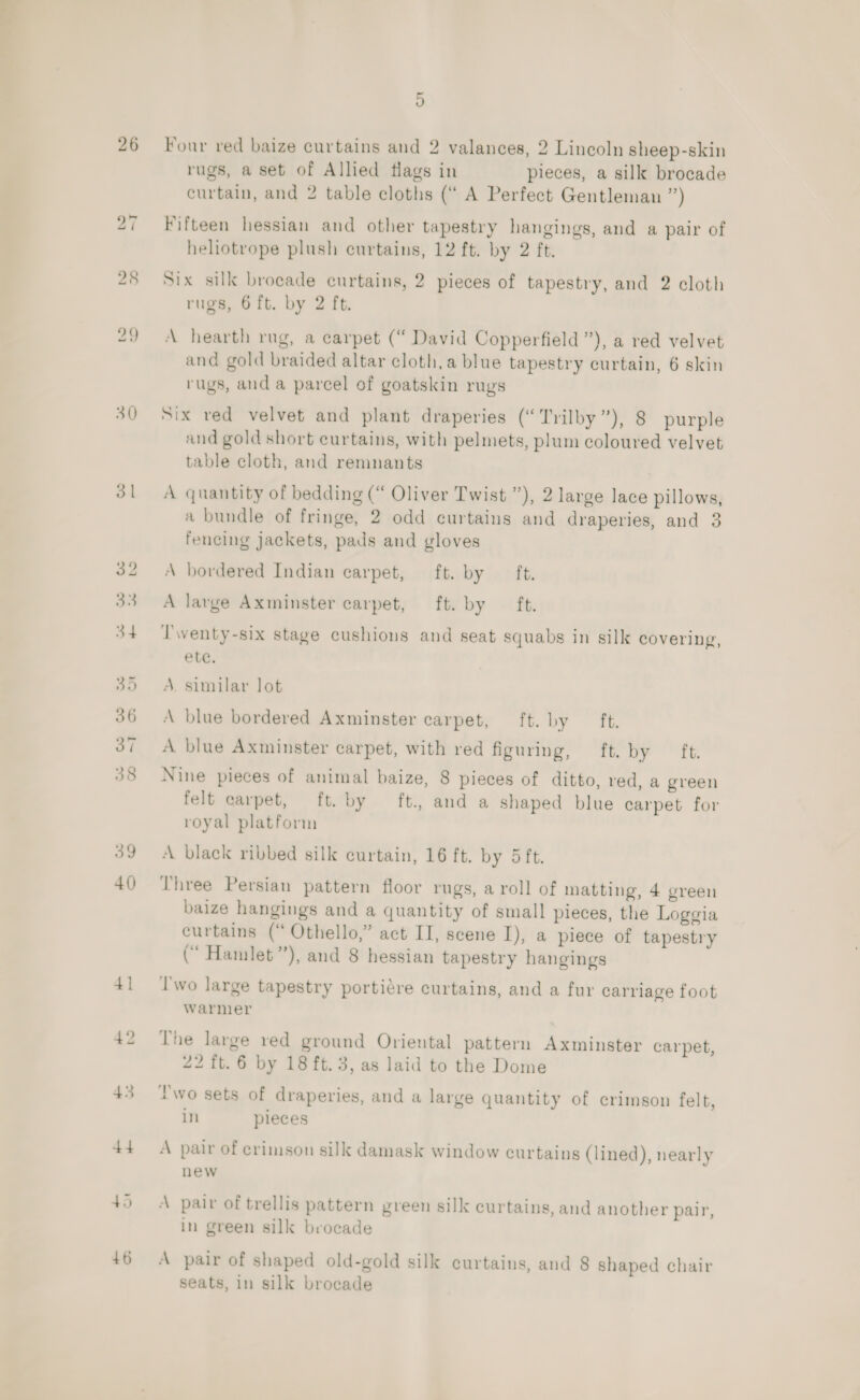 26 30 39 40) 4] 42 43 +4 +6 5 Four red baize curtains and 2 valances, 2 Lincoln sheep-skin rugs, a set of Allied flags in pieces, a silk brocade curtain, and 2 table cloths (“ A Perfect Gentleman ”) Fifteen hessian and other tapestry hangings, and a pair of heliotrope plush curtains, 12 ft. by 2 ft. Six silk brocade curtains, 2 pieces of tapestry, and 2 cloth rugs, 6 ft. by 2 ft. A hearth rug, a carpet (“ David Copperfield”), a red velvet and gold braided altar cloth,a blue tapestry curtain, 6 skin rugs, and a parcel of goatskin rugs Six red velvet and plant draperies (‘Trilby”), 8 purple and gold short curtains, with pelmets, plum coloured velvet table cloth, and remnants A quantity of bedding (“ Oliver Twist ”), 2 large lace pillows, a bundle of fringe, 2 odd curtains and draperies, and 3 fencing jackets, pads and gloves A bordered Indian carpet, ft. by ft. A large Axminster carpet, ft. by ft. Twenty-six stage cushions and seat squabs in silk covering, ete. A. similar lot A blue bordered Axminster carpet, ft. by ft. A blue Axminster carpet, with red figuring, ft. by Tt Nine pieces of animal baize, 8 pieces of ditto, red, a green felt carpet, ft. by ft., and a shaped blue carpet for royal platform A black ribbed silk curtain, 16 ft. by 5 ft. Three Persian pattern floor rugs, a roll of matting, 4 green baize hangings and a quantity of small pieces, the Loggia curtains (“ Othello,” act II, scene I), a piece of tapestry (“ Hamlet”), and 8 hessian tapestry hangings Iwo large tapestry portiére curtains, and a fur carriage foot warmer The large red ground Oriental pattern Axminster carpet, 22 ft. 6 by 18 ft. 3, as laid to the Dome two sets of draperies, and a large quantity of crimson felt, in pieces A pair of crimson silk damask window curtains (lined), nearly new A pair of trellis pattern green silk curtains, and another pair, In green silk brocade A pair of shaped old-gold silk curtains, and 8 shaped chair seats, in silk brocade