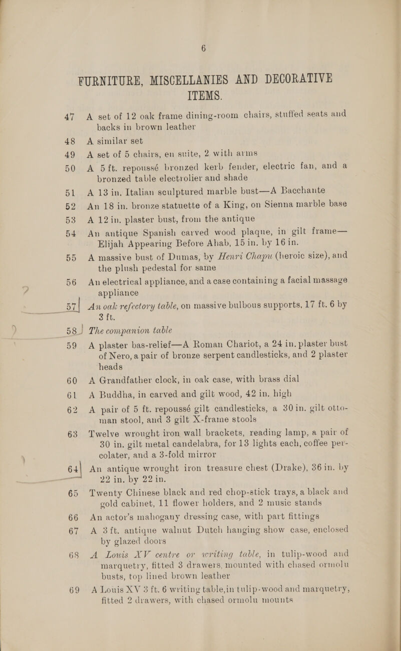 47 48 49 50 51 52 Oe 54 55 56 37 58) 59 60 61 62 63 63 65 66 67 68 69 ITEMS. A set of 12 oak frame dining-room chairs, stuffed seats and backs in brown leather A. similar set A set of 5 chairs, en suite, 2 with arms A 5 ft. repoussé bronzed kerb fender, electric fan, and a bronzed table electrolier and shade A 13 in. Italian sculptured marble bust—A Bacchante An 18 in. bronze statuette of a King, on Sienna marble base A 12in. plaster bust, from the antique An antique Spanish carved wood plaque, in gilt frame— Elijah Appearing Before Ahab, 15 in. by 16 in. A massive bust of Dumas, by Henri Chapu (heroic size), and the plush pedestal for same An electrical appliance, and a case containing a facial massage appliance Anoak refectory table, on massive bulbous supports, 17 ft. 6 by 3 ft. The companion table A plaster bas-relief—A Roman Chariot, a 24 in. plaster bust of Nero, a pair of bronze serpent candlesticks, and 2 plaster heads A Grandfather clock, in oak case, with brass dial A Buddha, in carved and gilt wood, 42 in. high A pair of 5 ft. repoussé gilt candlesticks, a 30 in. gilt otto- man stool, and 3 gilt X-frame stools Twelve wrought iron wall brackets, reading lamp, a pair of 30 in. gilt metal candelabra, for 13 lights each, coffee per- colater, and a 3-fold mirror An antique wrought iron treasure chest (Drake), 36 in. by 22 in. by 22 in. Twenty Chinese black and red chop-stick trays, a black and gold cabinet, 11 flower holders, and 2 music stands An actor’s mahogany dressing case, with part fittings A 3ft. antique walnut Dutch hanging show case, enclosed by glazed doors A Lowis XV centre or writing table, in tulip-wood and marquetry, fitted 3 drawers, mounted with chased ormolu busts, top lined brown leather A Louis XV 3 ft. 6 writing table,in tulip-wood and marquetry,