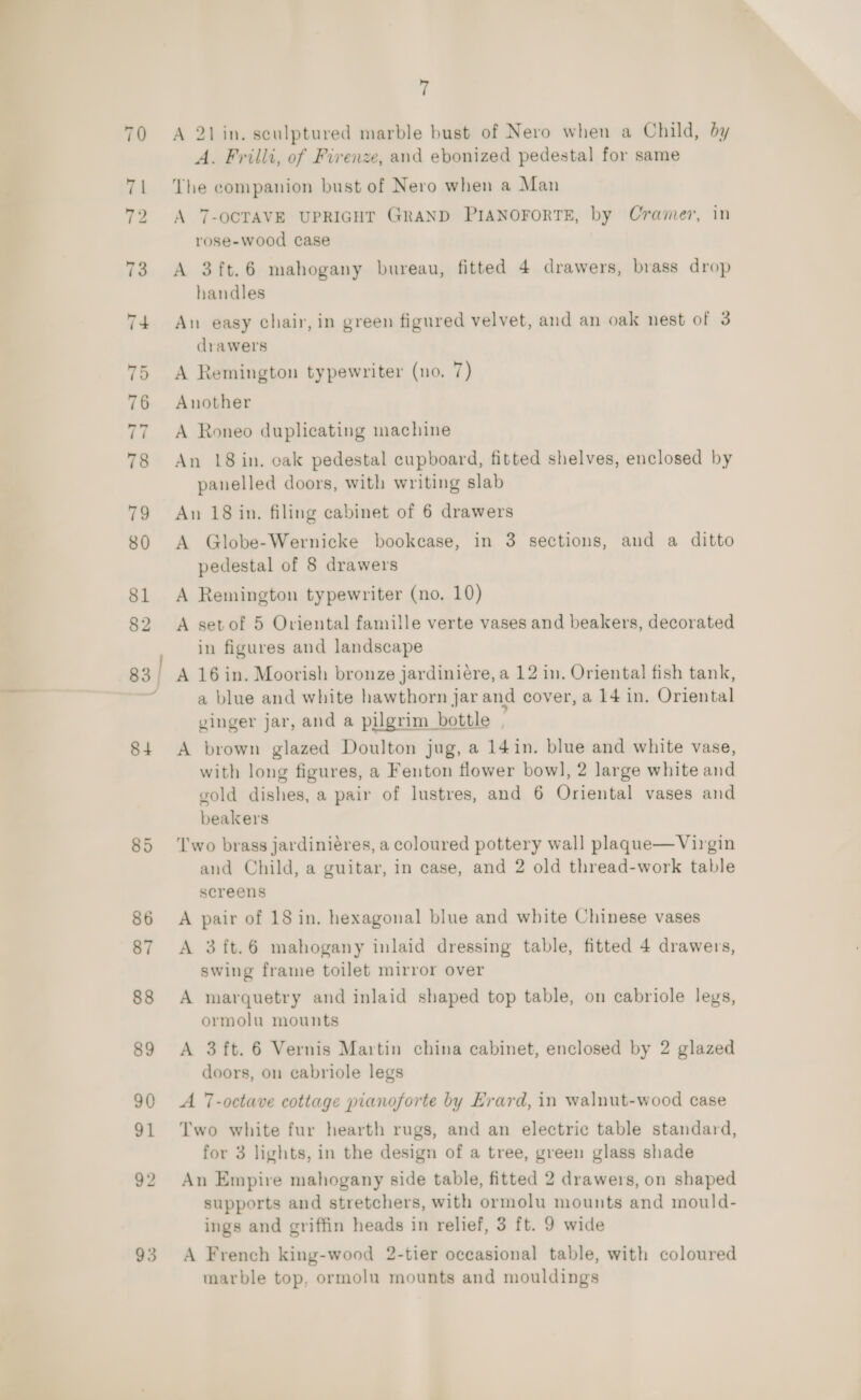 93 f A 21in. sculptured marble bust of Nero when a Child, by A. Frilli, of Firenze, and ebonized pedestal for same The companion bust of Nero when a Man A 7-OCTAVE UPRIGHT GRAND PIANOFORTE, by Cramer, in A 3ft.6 mahogany bureau, fitted 4 drawers, brass drop handles An easy chair, in green figured velvet, and an oak nest of 3 drawers Another A Roneo duplicating machine An 18 in. cak pedestal cupboard, fitted shelves, enclosed by panelled doors, with writing slab An 18 in. filing cabinet of 6 drawers A Globe-Wernicke bookcase, in 3 sections, aud a ditto pedestal of 8 drawers A Remington typewriter (no. 10) A setof 5 Oriental famille verte vases and beakers, decorated in figures and landscape A 16in. Moorish bronze jardinieére, a 12 in. Oriental fish tank, a blue and white hawthorn jar and cover, a 14 in. Oriental ginger jar, and a pilgrim bottle A brown glazed Doulton jug, a 14 in. blue and white vase, with long figures, a Fenton flower bowl, 2 large white and gold dishes, a pair of lustres, and 6 Oriental vases and beakers ‘wo brass jardiniéres, a coloured pottery wall plaque—Virgin and Child, a guitar, in case, and 2 old thread-work table screens A pair of 18 in. hexagonal blue and white Chinese vases A 3ft.6 mahogany inlaid dressing table, fitted 4 drawers, swing frame toilet mirror over A marquetry and inlaid shaped top table, on cabriole legs, ormolu mounts A 3ft. 6 Vernis Martin china cabinet, enclosed by 2 glazed doors, on cabriole legs A -octave cottage pianoforte by Erard, in walnut-wood case Two white fur hearth rugs, and an electric table standard, for 3 lights, in the design of a tree, green glass shade An Empire mahogany side table, fitted 2 drawers, on shaped supports and stretchers, with ormolu mounts and mould- ings and griffin heads in relief, 3 ft. 9 wide A French king-wood 2-tier occasional table, with coloured marble top, ormolu mounts and mouldings