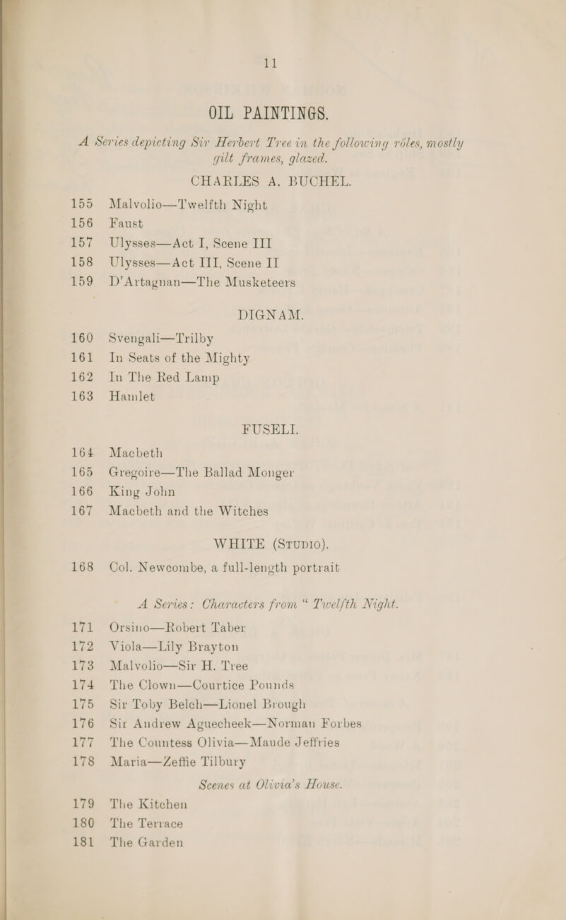 OIL PAINTINGS. A Series depicting Sir Herbert Tree in the following roles, mostly gut frames, glazed. CHARLES A. BUCHEL. 155 Malvolio—Twelfth Night 156) Faust 157 Ulysses—Act I, Scene III 158 Ulysses—Act III, Scene IT 159 D’Artagnan—The Musketeers DIGNAM. 160 Svengali—Trilby 161 In Seats of the Mighty 162 In The Red Lamp 163 Hamlet FUSELI. 164 Macbeth 165 Gregoire—The Ballad Monger 166 King John 167 Macbeth and the Witches WHITE (Srupio). 168 Col. Newcombe, a full-length portrait A Series: Characters from “ Twelfth Night. 171 Orsino—Robert Taber 172 Viola—Lily Brayton 173. Malvolio—Sir H. Tree 174 The Clown—Courtice Pounds 175 Sir Toby Beleh—Lionel Brough 176 Sir Andrew Aguecheek—Norman Forbes 177 The Countess Olivia— Maude Jeffries 178 Maria—Zeffie Tilbury Scenes at Olivia's House. 179 The Kitchen 180 The Terrace 181 The Garden 