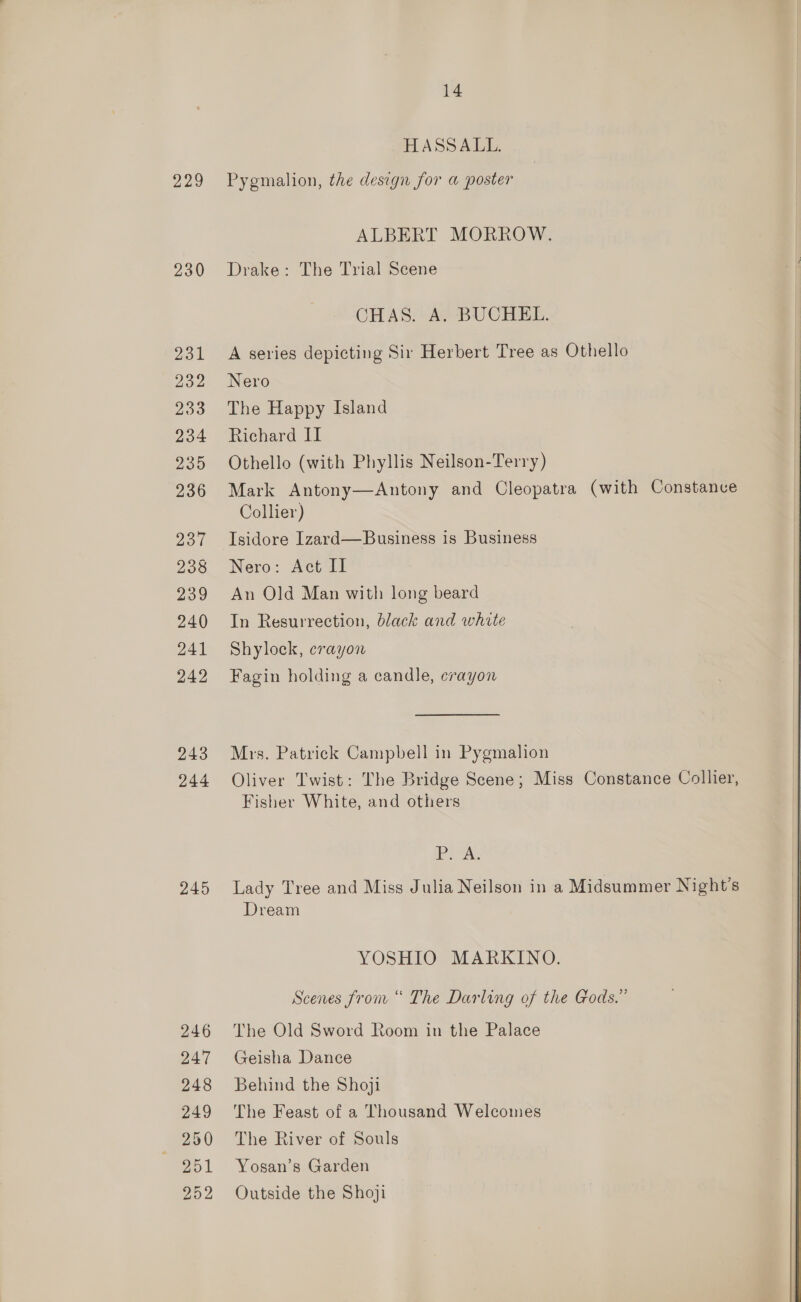 Das) 230 245 246 247 248 249 250 251 252 14 HASSALL. Pygmalion, the design for a poster ALBERT MORROW. Drake: The Trial Scene CHAS. A. BUCHEL. A series depicting Sir Herbert Tree as Othello Nero The Happy Island Richard II Othello (with Phyllis Neilson-Terry) Mark Antony—Antony and Cleopatra (with Constanve Collier) Isidore Izard—Business is Business Nero: Act II An Old Man with long beard In Resurrection, black and white Shylock, crayon Fagin holding a candle, crayon Mrs. Patrick Campbell in Pygmalion Oliver Twist: The Bridge Scene; Miss Constance Collier, Fisher White, and others Vette Lady Tree and Miss Julia Neilson in a Midsummer Night's Dream YOSHIO MARKINO. Scenes from “ The Darling of the Gods.” The Old Sword Room in the Palace Geisha Dance Behind the Shoji The Feast of a Thousand Welcomes The River of Souls Yosan’s Garden Outside the Shoji  