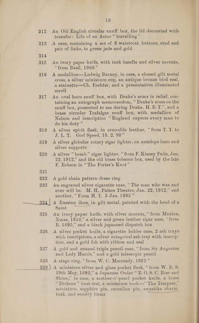 312 313 314 315 316 317 318 319 325 326 327 18 An Old English circular snuff box, the lid decorated with transfer: Life of an Actor “ travelling” A case, containing a set of 6 waistcoat buttons, stud and pair of links, in green jade and gold An ivory paper knife, with tusk handle and silver mounts, “from Basil, 1906” A medallion—Ludwig Barnay, in case, a chased gilt metal cross, a silver miniature cup, an antique bronze bird seal, a statuette—Ch. Fechter, and a presentation illuminated scroll An oval horn snuff box, with Drake’s arms in relief, con- taining an autograph memorandum, “ Drake’s arms on the snuff box, presented to me during Drake, H. B. T.”, and a brass circular Trafalgar snuff box, with medallion of Nelson and inscription “Hugland expects every man to do his duty ” A silver spirit flask, in crocodile leather, “from T. Y. to JL. Pa Godspeed, 1a: 2.00. A silver globular rotary cigar lighter, on antelope horn and silver supports- A silver “ bomb” cigar lighter, “from F. Kinsey Peile, Jan. 22,1912,” and the old brass tobacco box, used by the late F, Robson in “ The Porter’s Knot” A gold chain pattern dress ring An engraved silver cigarette case, “ The man who was and ever will be. M. H., Palace Theatre, Jan. 22, 1912,” and another, “From H. T. 5 Jan. 1899” iT x Russian ikon, in gilt metal, painted with the head of a Saint An ivory paper knife, with silver mounts, “from Maxine, Xmas, 1913,” a silver and green leather cigar case, “ from B. 1895,” and a black japanned dispatch box A silver pocket knife, a cigarette holder case, 2 ash trays wiih inscriptions, a silver octagonal ash tray with inscrip- tion, and a gold fob with ribbon and seal A gold and enamel triple pencil case, “from Sir Augustus and Lady Harris,” and a gold telescopic pencil 19th May, 1892,” a Japanese Order “Rt. 0.8. C. Rise and Shine,’ in case, a mother-o’-pearl pocket knife, a brass “Dickens” bust seal, a miniature book—‘‘ The Tempest,” miniature, sapphire pin, carnelian pin, swastika charm, tusk, and sundry items  