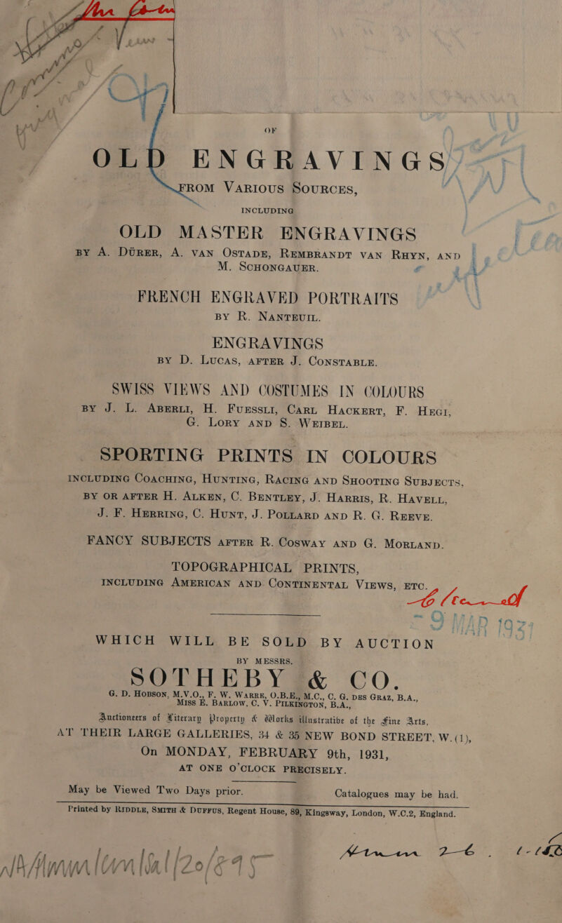 OF ENGR AVINGS, ROM VARIOUS SOURCES,  INCLUDING OLD MASTER ENGRAVINGS BY A. Durer, A. vAN OstapE, REMBRANDT VAN RHYN, AND M. SCHONGAUER. e FRENCH ENGRAVED PORTRAITS BY R. NANTEUIL. ENGRAVINGS BY D. Lucas, arrEeR J. ConsTABLE. SWISS VIEWS AND COSTUMES IN COLOURS BY J. L. Aperur, H. Fuessti, Carn Hackert, F. Hxzar, G. Lory anp S. WEIBEL. SPORTING PRINTS IN COLOURS INCLUDING CoacHInG, Huntine, Racine AnD SHOOTING SUBJECTS, BY OR AFTER H. ALKEN, C. Bentiey, J. Harris, R. HAVELL, J. F. Herrine, C. Hunt, J. Poptarp ann R. G. Reeve. FANCY SUBJECTS ArrEer R. Cosway anp G. Morbanp. TOPOGRAPHICAL PRINTS, INCLUDING AMERICAN AND CONTINENTAL VIEWS, ETC Gow - wis *% P| Nau WHICH WILL BE SOLD BY AUCTION BY MESSRS. G. D. Hosson, M.V.O., F. W. WaARRE, O.B.E, cay Yeats ae Miss BE. BaRLow, C. V. Prueieeron, B.A Auctioneers of Literary Property &amp; Works illustrative ¥ the Fine Arts, AT THEIR LARGE GALLERIES, 34 &amp; 35 NEW BOND STREET, W.(1), On MONDAY, FEBRUARY 9th, 1931, AT ONE O'CLOCK PRECISELY. May be Viewed Two Days prior. Catalogues may be had. Printed by RIDDLE, SmitH &amp; DurFus, Regent House, 89, Kingsway, London, W.C.2, England. ; ln, A fo | i, ne 7 pe E18 26 3 f- 6IL lA tm [Wal (20/K 4 |