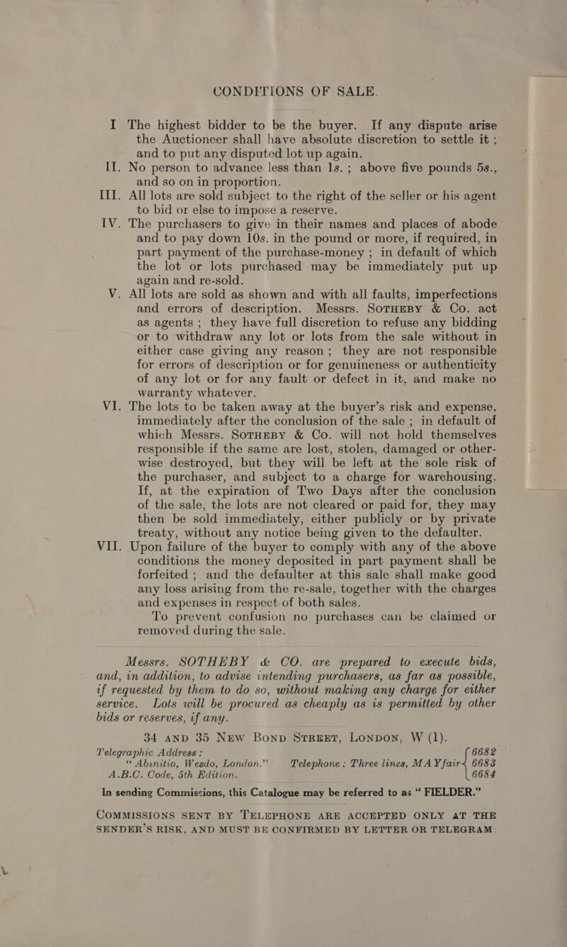 CONDITIONS OF SALE. I The highest bidder to be the buyer. If any dispute arise the Auctioneer shall have absolute discretion to settle it ; and to put any disputed lot up again. II. No person to advance less than 1s. ; above five pounds 5s., and so on in proportion. IIT. All lots are sold subject to the right of the seller or his agent to bid or else to impose a reserve. IV. The purchasers to give in their names and places of abode and to pay down 10s. in the pound or more, if required, in part payment of the purchase-money ; in default of which the lot or lots purchased may be immediately put up again and re-sold. V. All lots are sold as shown and with all faults, imperfections and errors of description. Messrs. SotHeBy &amp; Co. act as agents ; they have full discretion to refuse any bidding or to withdraw any lot or lots from the sale without in either case giving any reason; they are not responsible for errors of description or for genuineness or authenticity of any lot or for any fault or defect in it, and make no warranty whatever. VI. The lots to be taken away at the buyer’s risk and expense, immediately after the conclusion of the sale ; in default of which Messrs. SotHeBy &amp; Co. will not hold themselves responsible if the same are lost, stolen, damaged or other- wise destroyed, but they will be left at the sole risk of the purchaser, and subject to a charge for warehousing. If, at the expiration of Two Days after the conclusion of the sale, the lots are not cleared or paid for, they may then be sold immediately, either publicly or by private treaty, without any notice being given to the defaulter. VII. Upon failure of the buyer to comply with any of the above conditions the money deposited in part payment shall be forfeited ; and the defaulter at this sale shall make good any loss arising from the re-sale, together with the charges and expenses in respect of both sales. To prevent confusion no purchases can be claimed or removed during the sale. Messrs. SOTHEBY &amp; CO. are prepared to execute bids, and, in addition, to advise intending purchasers, as far as possible, if requested by them to do so, without making any charge for either service. Lots will be procured as cheaply as is permitted by other bids or reserves, if any. 34 aND 35 New Bonp STREET, LONDON, W (1). Telegraphic Address : 6682 “ Abinitio, Wesdo, London.” Telephone: Three lines, MAY fair&lt; 6683 A.B.C. Code, 5th Edition. 6684 In sending Commissions, this Catalogue may be referred to as “‘ FIELDER.” COMMISSIONS SENT BY TELEPHONE ARE ACCEPTED ONLY AT THE SENDER’S RISK, AND MUST BE CONFIRMED BY LETTER OR TELEGRAM: