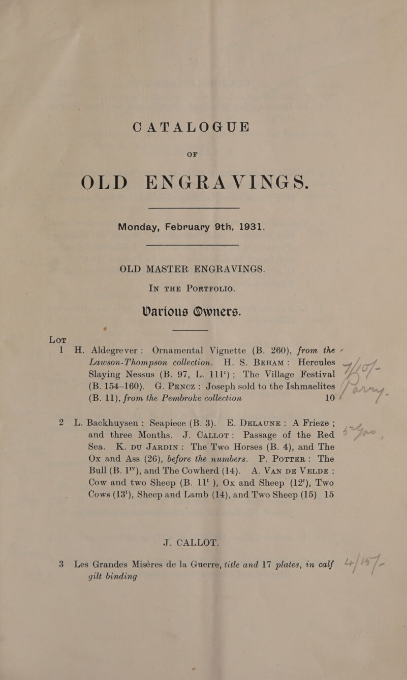 CATALOGUE OF OLD ENGRA VINGS. Monday, February 9th, 1931. OLD MASTER ENGRAVINGS. In THE PORTFOLIO. Various Owners. § Lot 1 H. Aldegrever: Ornamental Vignette (B. 260), from the - Lawson-Thompson collection. H. S. Bewam: Hercules _, Slaying Nessus (B. 97, L. 111); The Village Festival (B. 154-160). G. PENncz: Joseph sold to the Ishmaelites ~ (B. 11), from the Pembroke collection 10 ¢ 2 L. Backhuysen: Seapiece (B. 3). E. Detaune: A Frieze ; and three Months. J. Catuor: Passage of the Red Sea. K. pu Jarpin: The Two Horses (B. 4), and The Ox and Ass (26), before the numbers. P. Potter: The Bull (B. 1’), and The Cowherd (14). A. VAN DE VELDE : Cow and two Sheep (B. 11 ), Ox and Sheep (12'), Two Cows (13'), Sheep and Lamb (14), and Two Sheep (15) 15 J. CALLO™ 3 Les Grandes Miséres de la Guerre, title and 17 plates, in calf gilt binding