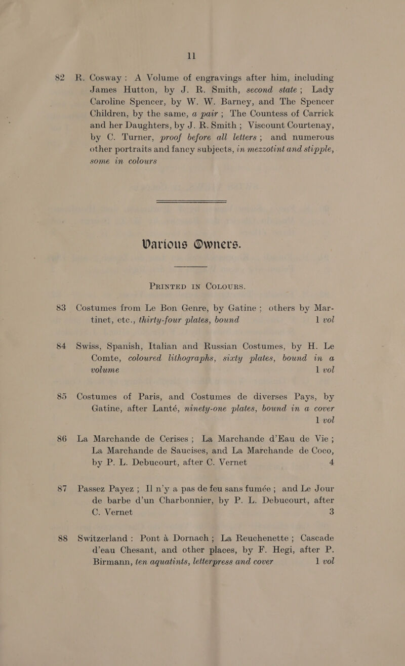 82 83 84 86 87 11 R. Cosway: A Volume of engravings after him, including James Hutton, by J. R. Smith, second state; Lady Caroline Spencer, by W. W. Barney, and The Spencer Children, by the same, a pair; The Countess of Carrick and her Daughters, by J. R. Smith; Viscount Courtenay, by C. Turner, proof before all letters; and numerous other portraits and fancy subjects, in mezzotint and stipple, some in colours Various Owners. PRINTED IN COLOURS. Costumes from Le Bon Genre, by Gatine ; others by Mar- tinet, etc., thirty-four plates, bound 1 vol Swiss, Spanish, Italian and Russian Costumes, by H. Le Comte, coloured lithographs, sixty plates, bound in a volume 1 vol Costumes of Paris, and Costumes de diverses Pays, by Gatine, after Lanté, ninety-one plates, bound in a cover 1 vol La Marchande de Cerises; La Marchande d’Eau de Vie ; La Marchande de Saucises, and La Marchande de Coco, by P. L. Debucourt, after C. Vernet + Passez Payez; Il n’y a pas de feu sans fumée ; and Le Jour de barbe d’un Charbonnier, by P. L. Debucourt, after C. Vernet 3 Switzerland : Pont 4 Dornach; La Reuchenette ; Cascade d’eau Chesant, and other places, by F. Hegi, after P. Birmann, ten aquatints, letterpress and cover 1 vol