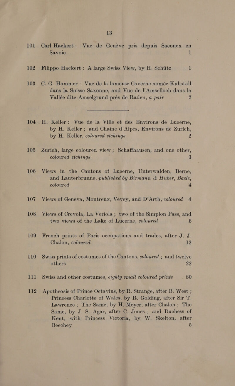 101 102 103 104 105 106 107 108 109 110 111 112 13 Carl Hackert: Vue de Genéve pris depuis Saconex en Savoie 1 Filippo Hackert : A large Swiss View, by H. Schiitz 1 C. G. Hammer: Vue de la fameuse Caverne nomée Kuhstall dans la Suisse Saxonne, and Vue de |’ Amselloch dans la Vallée dite Amselgrund prés de Raden, a pair 2 H. Keller: Vue de la Ville et des Environs de Lucerne, by H. Keller; and Chaine d’Alpes, Environs de Zurich, by H. Keller, coloured etchings 2 Zurich, large coloured view ; Schaffhausen, and one other, coloured etchings 3 Views in the Cantons of Lucerne, Unterwalden, Berne, and Lauterbrunne, published by Birmann &amp; Huber, Basle, coloured 4 Views of Geneva, Montreux, Vevey, and D’Arth, coloured 4 Views of Crevola, La Veriola ; two of the Simplon Pass, and two views of the Lake of Lucerne, coloured 6 French prints of Paris occupations and trades, after J. J. Chalon, coloured 12 Swiss prints of costumes of the Cantons, coloured ; and twelve others 22 Swiss and other costumes, eighty small coloured prints __ 80 Apotheosis of Prince Octavius, by R. Strange, after B. West ; Princess Charlotte of Wales, by R. Golding, after Sir T. Lawrence ; The Same, by H. Meyer, after Chalon ; The Same, by J. S. Agar, after C. Jones; and Duchess of Kent, with Princess Victoria, by W. Skelton, after