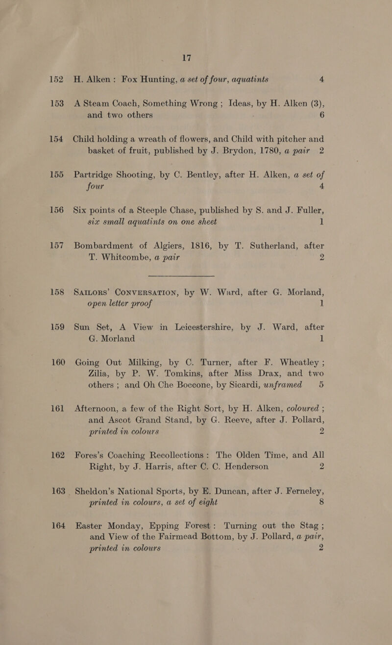 152 153 154 155 156 157 158 159 160 161 162 163 164 17 H. Alken: Fox Hunting, a set of four, aquatints 4 A Steam Coach, Something Wrong ; Ideas, by H. Alken (3), and two others 6 Child holding a wreath of flowers, and Child with pitcher and basket of fruit, published by J. Brydon, 1780, a pair 2 Partridge Shooting, by C. Bentley, after H. Alken, a set of four 4 Six points of a Steeple Chase, published by S. and J. Fuller, six small aquatints on one sheet 1 Bombardment of Algiers, 1816, by T. Sutherland, after T. Whitcombe, a pair 2 SAILORS’ CONVERSATION, by W. Ward, after G. Morland, open letter proof 1 Sun Set, A View in Leicestershire, by J. Ward, after G. Morland 1 Going Out Milking, by C. Turner, after F. Wheatley ; Zilia, by P. W. Tomkins, after Miss Drax, and two others ; and Oh Che Boccone, by Sicardi, unframed o Afternoon, a few of the Right Sort, by H. Alken, coloured ; and Ascot Grand Stand, by G. Reeve, after J. Pollard, printed in colours 2 Fores’s Coaching Recollections: The Olden Time, and All Right, by J. Harris, after C. C. Henderson 2 Sheldon’s National Sports, by E. Duncan, after J. Ferneley, printed in colours, a set of eight 8 Easter Monday, Epping Forest: Turning out the Stag ; and View of the Fairmead Bottom, 2 J. Pollard, a pair, printed in colours 2