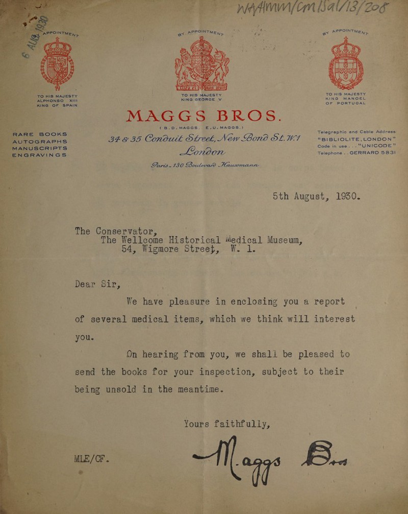    5 -ALPHONSO                     OF PORTUGAL MAGGS BROS. (B.D.MAGGS. E,.U.MAGGS.) Telegraphic and Ceble Address: BEEBE Conduth Steel, New Bono OL. LF UBIBLIOLITE, LONDON” Code in use... “UNICODE” Lonoon Telephone .. GERRARD 5831 DPuris.130 Boulevard Haussmanre oth August, 1930. The Conservator, he Wellcome aiitorilal viedical Museum, 54, Wigmore Street, W. 1. Dear Sir, 3 We have pleasure in enclosing you a report of several medical items, which we think will interest you. On hearing from you, we shall be pleased to being unsold in the meantime. Yours faithfully,   