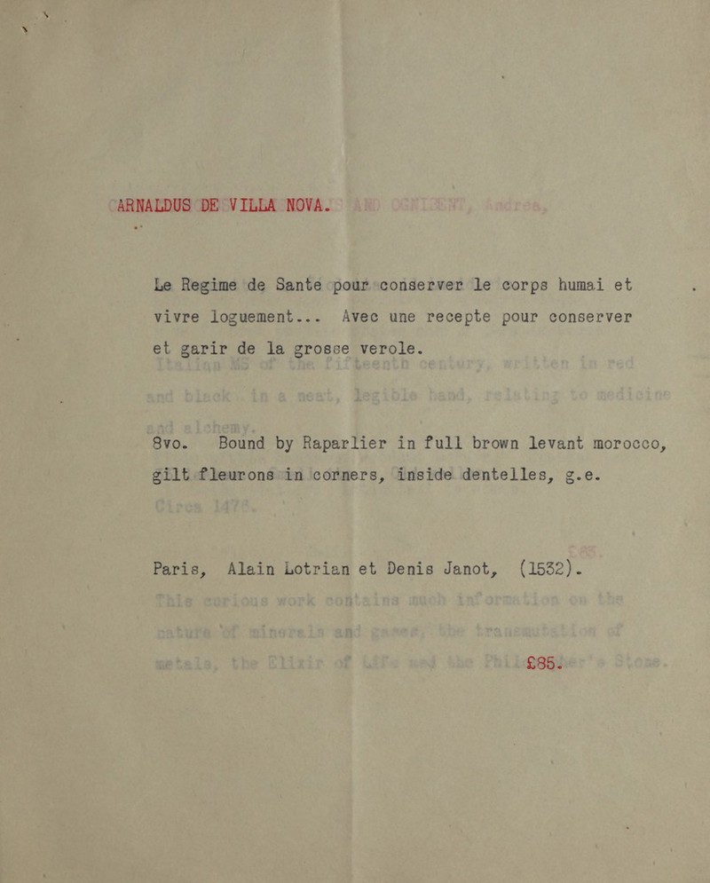 ARNALDUS DE VILLA NOVA. Le Regime de Sante pour conserver le corps humai et vivre loguement... Avec une recepte pour conserver et garir de la grosse verole. 8vo. Bound by Raparlier in full brown levant morocco, gilt fleurons in corners, inside dentelles, g.e. Paris, Alain Lotrian et Denis Janot, (1532). £35.