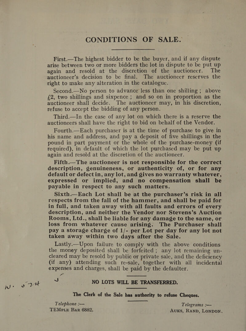 CONDITIONS OF SALE. First.—The highest bidder to be the buyer, and if any dispute arise between two or more bidders the lot in dispute to be put up again and resold at the discretion of the auctionecr. The auctioneer’s decision to be final. The auctionecr reserves the tight to make any alteration in the catalogue. Second.—No person to advance less than one shilling ; above £2, two shillings and sixpence ; and so on in proportion as the auctioneer shall decide. The auctioneer may, in his discretion, refuse to accept the bidding of any person. Third.—In the case of any lot on which there is a reserve the auctioneers shall have the right to bid on behalf of the Vendor. Fourth.—Each purchaser is at the time of purchase to give in his name and address, and pay a deposit of five shillings in the pound in part payment or the whole of the purchase-money (if required), in default of which the lot purchased may be put up again and resold at the discretion of the auctioneer. Fifth.—The auctioneer is not responsible for the correct description, genuineness, or authenticity of, or for any default or defectin, any lot, and gives no warranty whatever, expressed or implied, and no compensation shall be payable in respect to any such matters. Sixth.—Each Lot shall be at the purchaser’s risk in all respects from the fall of the hammer, and shall be paid for in full, and taken away with all faults and errors of every description, and neither the Vendor nor Stevens’s Auction Rooms, Ltd., shall be liable for any damage to the same, or loss from whatever cause arising. The Purchaser shall pay a storage charge of 1/- per Lot per day for any lot not taken away within two days after the Sale. Lastly.—Upon failure to comply with the above conditions the money deposited shall be forfeited ; any lot remaining un- cleared may be resold by public or private sale, and the deficiency (if any) attending such re-sale, together with all incidental expenses and charges, shall be paid by the defaulter. Tim  J NO LOTS WILL BE TRANSFERRED. The Clerk of the Sale has authority to refuse Cheques. Telephone :— Telegrams :-— TEMPLE Bar 6882. AUKS, RAND, LoNnpDoN.