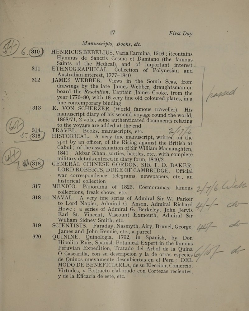  311 312 313 iy ( 601 314_ 319 320 17 First Day Manuscripts, Books, etc. Hymnus de Sanctis Cosma et Damiano (the famous Saints of the Medical), and of important interest ETHNOGRAPHICAL. Collection of Polynesian and Australian interest, 1777-1840 JAMES WEBBER. Views in the South Seas, from drawings by the late James Webber, draughtsman cr: board the Resolution, Captain James Cooke, from the year 1776-80, with 16 very fine old coloured plates, in a fine contemporary binding K. VON SCHERZER (World famous traveller). His manuscript diary of his second voyage round the world, 1868/71, 2 vols., some authenticated documents relating to the voyage are added at the end ff TRAVEL. Books, manuscripts, etc. 2/1) /-6 HISTORICAL. A very fine manuscript, written on the spot by an officer, of the Rising against the British at Cabul ; of the assassination of Sir William Macnaughten, 1841 ; Akbar Khan, sorties, battles, etc., with complete military details entered in diary form, 1840/2 GENERAL CHINESE GORDON. SIR T. D. BAKER, LORD ROBERTS, DUKE OF CAMBRIDGE. Official war correspondence, telegrams, newspapers, etc., an historical collection MEXICO. Panorama of 1826, Cosmoramas, famous %“% ~ NAVAL. A very fine series of Admiral Sir W. Parker to Lord Napier, Admiral G. Anson, Admiral Richard Z Howe ; a series of Admiral G. Berkeley, John Jervis Earl St. Vincent, Viscount Exmouth, Admiral Sir William Sidney Smith, etc. SCIENTISTS. Faraday, Nasmyth, Airy, Brunel, George, » James and John Rennie, etc., a parcel QUININE. Quinologia, 1792, in Spanish, by Don Hipolito Ruiz, Spanish Botanical Expert in the famous Peruvian Expedition, Tratado del Arbol de la Quina O Cascarilla, con su descripcion y la de otras especies (=: de Quinos nuevamente descubiertas en el Peru: DEL + MODO DE BENEFICIARLA, de su Eleccion, Comercio, Virtudes, y Extracto elaborade con Cortezas recientes, y de la Eficacia de este, etc, ——_