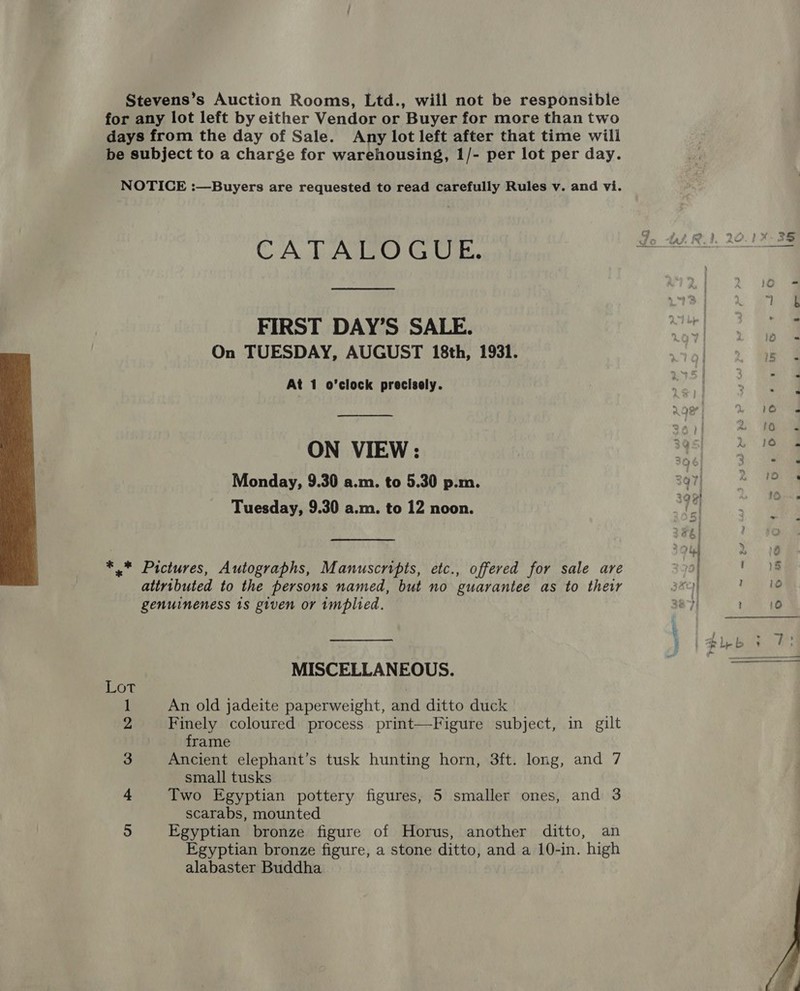  Stevens’s Auction Rooms, Ltd., will not be responsible for any lot left by either Vendor or Buyer for more than two days from the day of Sale. Any lot left after that time will be subject to a charge for warehousing, 1/- per lot per day. CATALOGUE. FIRST DAY’S SALE. On TUESDAY, AUGUST 18th, 1931. At 1 o’clock precisely.  ON VIEW: Monday, 9.30 a.m. to 5.30 p.m. Tuesday, 9.30 a.m. to 12 noon. *.* Pictures, Autographs, Manuscripts, etc., offered for sale are attributed to the persons named, but no guarantee as to their genuineness 1s given or 1mplied. MISCELLANEOUS. Lot | 1 An old jadeite paperweight, and ditto duck 2 Finely coloured process print—Figure subject, in gilt frame 3 Ancient elephant’s tusk hunting horn, 3ft. long, and 7 small tusks 4 Two Egyptian pottery figures, 5 smaller ones, and 3 scarabs, mounted 5 Egyptian bronze figure of Horus, another ditto, an Egyptian bronze figure, a stone ditto, and a 10-in. high alabaster Buddha 