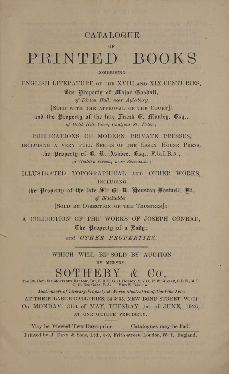CATALOGUE PRINTED BOOKS COMPRISING ENGLISH LITERATURE or toe XVIII ann: XIX.CENTURIES, G@he Property of Major Goodall, of Dinton. Hall, near Aylesbury [SOLD WITH THE APPROVAL OF THE CouRT]. and the Yroperty of the late Frank G. Manley, Esq., of Gold. Hili View, Chalfont St.. Peter ; PUBLICATIONS OF MODERN PRIVATE PRESSES; INCLUDING A VERY FULL SERIES OF THE ESSEX HOUSE. PRESS, the: Property of ©. R. Ashbee, Esg., F.R.LB.A., of Godden Green, near Sevenoaks ; ILLUSTRATED TOPOGRAPHICAL ann OTHER WORKS, INCLUDING the Property of the late Sir G. R. Houston-Bosivell, Bt. » of Blackadder [Sorp By: DIRECTION OF THE TRUSTEES] ; A COLLECTION OF THE WORKS’ OF JOSEPH CONRAD, Ghe Property of a Lady; and OTHER PROPERTIES.   WHICH WILL BE SOLD BY AUCTION BY MESSRS. ey OMe TEE Ye ie C'OY, The Rt. Hon: Sir Montaaur. Bartow, Br., K.B.E. G.D. Hopson, M.V.O. F. W. WARRE, O.B.E., M.C. C. G. Dus GRAZ, B.A. Miss E. BARLOW. Auctioneers:of Literary Property &amp; Works illustrative of the:Fine Arts; AT THEIR’ LARGE GALLERIES, 34 &amp; 35, NEW BOND STREET, W. (1) On MONDAY, 3lst.of MAY, TUESDAY. Jst of JUNH,. 1926, AT ONE* O'CLOCK PRECISELY,  May be Viewed Two: Days:prior. Catalogues may: be had. 