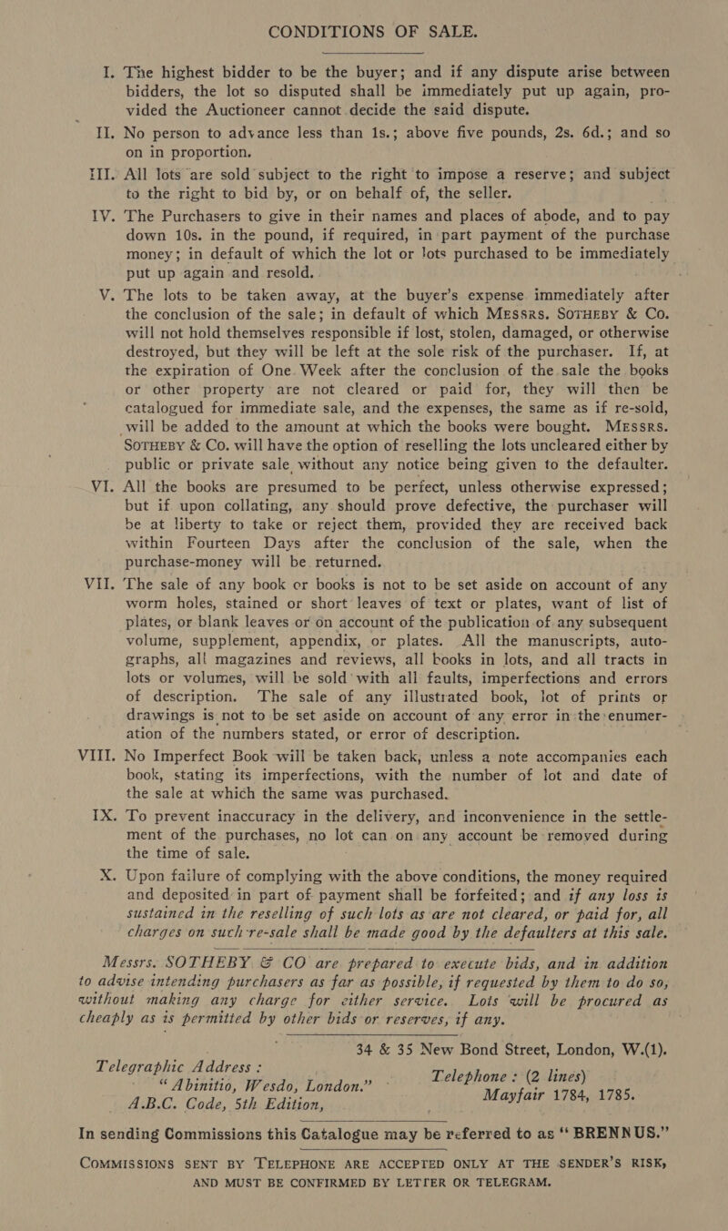 CONDITIONS OF SALE. I. The highest bidder to be the buyer; and if any dispute arise between bidders, the lot so disputed shall be immediately put up again, pro- vided the Auctioneer cannot decide the said dispute. II. No person to advance less than 1s.; above five pounds, 2s. 6d.; and so on in proportion. III. All lots are sold subject to the right ‘to impose a reserve; and subject to the right to bid by, or on behalf of, the seller. IV. The Purchasers to give in their names and places of abode, and to pay down 10s. in the pound, if required, in: part payment of the purchase money; in default of which the lot or lots purchased to be immediately put up again and resold. V. The lots to be taken away, at the buyer’s expense immediately after the conclusion of the sale; in default of which Messrs. SoTruEsy &amp; Co. will not hold themselves responsible if lost, stolen, damaged, or otherwise destroyed, but they will be left at the sole risk of the purchaser. If, at the expiration of One. Week after the conclusion of the sale the books or other property are not cleared or paid for, they will then be catalogued for immediate sale, and the expenses, the same as if re-sold, will be added to the amount at which the books were bought. Messrs. SoTHEBY &amp; Co. will have the option of reselling the lots uncleared either by public or private sale without any notice being given to the defaulter. VI. All the books are presumed to be perfect, unless otherwise expressed; but if upon collating, any should prove defective, the purchaser will be at liberty to take or reject them, provided they are received back within Fourteen Days after the conclusion of the sale, when the purchase-money will be. returned. VII. The sale of any book er books is not to be set aside on account of any worm holes, stained or short’ leaves of text or plates, want of list of plates, or blank leaves or on account of the publication of any subsequent volume, supplement, appendix, or plates. All the manuscripts, auto- graphs, all magazines and reviews, all books in lots, and all tracts in lots or volumes, will be sold’ with all faults, imperfections and errors of description. The sale of any illustrated book, lot of prints or drawings is not to be set aside on account of any error in the enumer- ation of the numbers stated, or error of description. . VIII. No Imperfect Book will be taken back; unless a note accompanies each book, stating its imperfections, with the number of lot and date of the sale at which the same was purchased. IX. To prevent inaccuracy in the delivery, and inconvenience in the settle- ment of the purchases, no a can on any account be removed during the time of sale. X. Upon failure of complying with the above conditions, the money required and deposited’ in part of payment shall be forfeited; and if any loss is sustained in the reselling of such lots as are not cleared, or paid for, all charges on such-re-sale shall be made good by the defaulters at this sale. Messrs. SOTHEBY. &amp; CO are. prepared to execute bids, and in addition to advise intending purchasers as far as possible, if requested by them to do so, without making any charge for either service. Lots will be procured as cheaply as is permitted by other bids or reserves, if any. 34 &amp; 35 New Bond Street, London, W.(1). Telephone : (2 lines) Mayfair 1784, 1785.  Telegraphic Address : “ Abinitio, Wesdo, London.” A.B.C. Code, 5th Edition,  In sending Commissions this Catalogue may be referred to as ‘‘ BRENNUS.” COMMISSIONS SENT BY TELEPHONE ARE ACCEPTED ONLY AT THE SENDER’S RISK, AND MUST BE CONFIRMED BY LETIER OR TELEGRAM.