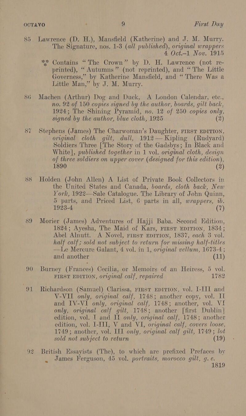 85 86 90 Ot Lawrence (D. H.), Mansfield (Katherine) and J. M. Murry. The Signature, nos. 1-3 (all punseaay) original wrappers 4 Oct.—1 Nov. 1915 ** Contains “'The Crown” by D. H. Lawrence (not re- printed), “ Autumns” (not reprinted), and “ The Littie Governess,” by Katherine Mansfield, and “'There Was a Little Man,” by J. M. Murry. Machen (Arthur) Dog and Duck, A London Calendar, etc., no. 92 of 150 copies signed by the author, boards, gilt back, 1924; The Shining Pyramid, no. 12 of 250 copies only, signed by the author, blue cloth, 1925 (2) Stephens (James) The Charwoman’s Daughter, FIRST EDITION, original cloth gilt, dull, 1912— Kipling (Rudyard) Soldiers Three ['The Story of the Gadsbys; In Black and White], published together in 1 vol. original cloth, design of three soldiers on upper cover (designed for this edition), 1890 (2) Holden (John Allen) A List of Private Book Collectors in the United States and Canada, boards, cloth back, New York, 1922—Sale Catalogue. The Library of John Quinn, 5 parts, and Priced List, 6 parts in all, wrappers, 1. 1923-4 v Morier (James) Adventures of Hajji Baba. Second Edition, 1824; Ayesha, The Maid of Kars, First EDITION, 1834; Abel Alnutt. A Novel, First EDITION, 1837, each 3 vol. half calf; sold not subject to return for missing half-titles —Le Mercure Galant, 4 vol. in 1, original vellum, 1673-4 ; and another (11) Burney (Frances) Cecilia, or Memoirs of an Heiress, 5 vol. FIRST EDITION, original calf, repaired 1782 Richardson (Samuel) Clarissa, rrrst EDITION, vol. I-III and V-VII only, original calf, 1748; another copy, vol. If and IV-VI only, original calf, 1748; another, vol. VI only, original calf gilt, 1748; another [first Dublin] edition, vol. I and IT only, original calf, 1748; another edition, vol. I-III, V and VI, original calf, covers loose, 1749; another, vol. III only, original calf gilt, 1749; lot sold not subject to return (19) British Essayists (The), to which are prefixed Prefaces by James Ferguson, 45 vol. portraits, morocco gut, g. e. 1819