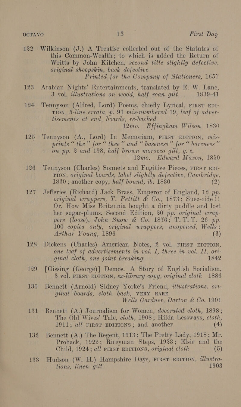 122 126 128 129 130 131 132 133 Wilkinson (J.) A Treatise collected out of the Statutes of this Common-Wealth; to which is added the Return of Writts by John Kitchen, second title slightly defective, original sheepskin, back defective Printed for the Company of Stationers, 1657 Arabian Nights’ Entertainments, translated by E. W. Lane, 3 vol. illustrations on wood, half roan gilt 1839-41 Tennyson (Alfred, Lord) Poems, chiefly Lyrical, rrrst Eprt- TION, 5-line errata, p. 91 mis-numbered 19, leaf of adver- tisements at end, boards, re-backed 12mo. Effingham Wilson, 1830 Tennyson (A., Lord) In Memoriam, FIRST EDITION, mis- prints “ the” for “ thee” and “ baseness”’ for “ bareness ” on pp. 2 and 198, half brown morocco gilt, g. e. 12mo. Kdward Moxon, 1850 Tennyson (Charles) Sonnets and Fugitive Pieces, FIRST EDI- TION, original boards, label slightly defective, Cambridge, 1830; another copy, half bound, 1b. 1830 (2) Jefferies (Richard) Jack Brass, Emperor of England, 12 pp. original wrappers, T. Pettitt &amp; Co., 1873; Suez-cide!! Or, How Miss Britannia bought a dirty puddle and lost her sugar-plums. Second Edition, 20 pp. original wrap- pers (loose), John Snow &amp; Co. 1876; T.T.T. 26 pp. 100 copies only, original wrappers, unopened, Wells : Arthur Young, 1896 (3) Dickens (Charles) American Notes, 2 vol. FIRST EDITION, one leaf of advertisements wn vol. I, three in vol. IT, ori- ginal cloth, one jowmt breaking 1842 [Gissing (George)] Demos. A Story of English Socialism, 3 vol. FIRST EDITION, ex-library copy, original cloth 1886 Bennett (Arnold) Sidney Yorke’s Friend, dlustrations. ori- gmal boards, cloth back, VERY RARE Wells Gardner, Darton &amp; Co. 1901 Bennett (A.) Journalism for Women, decorated cloth, 1898 ; The Old Wives’ Tale, cloth, 1908; Hilda Lessways, cloth, 1911; all FIRST EDITIONS; and another (4) Bennett (A.) The Regent, 1913; The Pretty Lady, 1918; Mr. Prohack, 1922; Riceyman Steps, 1923; Elsie and the Child, 1924; all FIRST EDITIONS, original cloth (5) Hudson (W. H.) Hampshire Days, FIRST EDITION, tlustra- tions, linen gilt 1903
