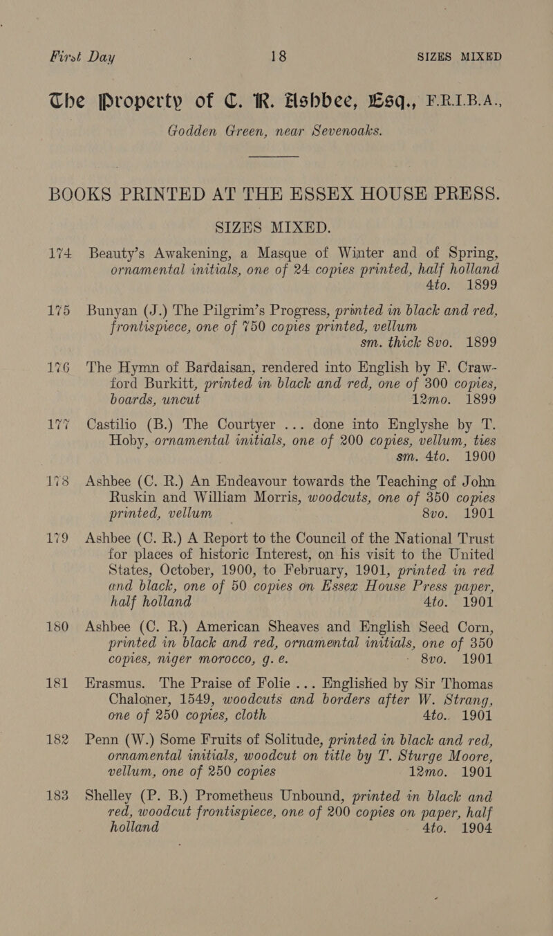 The Property of C. R. Hshbee, Lsq., ERIB.A., Godden Green, near Sevenoaks. BOOKS PRINTED AT THE ESSEX HOUSE PRESS. SIZES MIXED. 174 Beauty’s Awakening, a Masque of Winter and of Spring, ornamental initials, one of 24 copes printed, half holland 4to. 1899 175 Bunyan (J.) The Pilgrim’s Progress, printed in black and red, frontispiece, one of 750 copies printed, vellum sm. thick 8vo. 1899 176 The Hymn of Bardaisan, rendered into English by F. Craw- ford Burkitt, printed in black and red, one of 300 copies, boards, uncut 12mo. 1899 177 Castilio (B.) The Courtyer ... done into Englyshe by T. Hoby, ornamental vutials, one of 200 comes, vellum, ties sm. 4to. 1900 178 Ashbee (C. R.) An Endeavour towards the Teaching of John Ruskin and William Morris, woodcuts, one of 350 comes printed, vellum — 8vo. 1901 179 Ashbee (C. R.) A Report to the Council of the National Trust for places of historic Interest, on his visit to the United States, October, 1900, to February, 1901, printed in red and black, one of 50 copies on Hssex House Press paper, half holland 4to. 1901 180 Ashbee (C. R.) American Sheaves and English Seed Corn, printed in black and red, ornamental initials, one of 350 copies, niger Morocco, g. e. Ove. “1001 181 Erasmus. The Praise of Folie... Englished by Sir Thomas Chaloner, 1549, woodcuts and borders after W. Strang, one of 250 copies, cloth 4to.. 1901 182 Penn (W.) Some Fruits of Solitude, printed in black and red, ornamental wutials, woodcut on title by T. Sturge Moore, vellum, one of 250 copies 12mo. 1901 183 Shelley (P. B.) Prometheus Unbound, printed in black and red, woodcut frontisprece, one of 200 copies on paper, half holland 4to. 1904