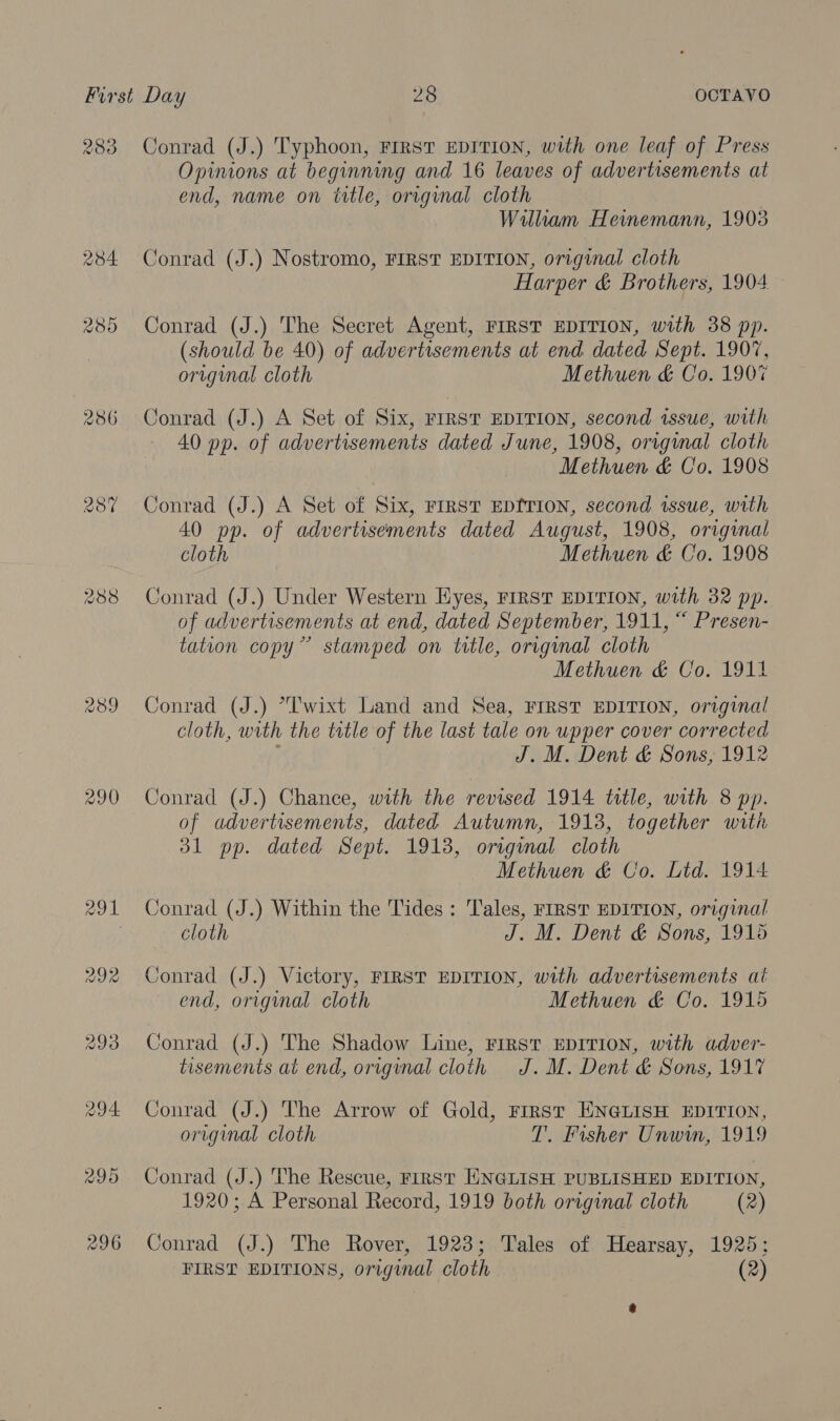 280 286 287 290 Conrad (J.) Typhoon, FIRST EDITION, with one leaf of Press Opinions at beginning and 16 leaves of advertisements at end, name on ttle, original cloth William Heinemann, 1903 Conrad (J.) Nostromo, FIRST EDITION, original cloth Harper &amp; Brothers, 1904 Conrad (J.) The Secret Agent, FIRST EDITION, with 38 pp. (should be 40) of advertisements at end dated Sept. 1907, original cloth Methuen &amp; Co. 190% Conrad (J.) A Set of Six, FIRST EDITION, second issue, with 40 pp. of advertisements dated June, 1908, original cloth Methuen &amp; Co. 1908 Conrad (J.) A Set of Six, FIRST EDITION, second issue, with 40 pp. of advertisements dated August, 1908, original cloth Methuen &amp; Co. 1908 Conrad (J.) Under Western Eyes, FIRST EDITION, with 32 pp. of advertisements at end, dated September, 1911, “ Presen- tation copy” stamped on title, original cloth Methuen &amp; Co. 1911 Conrad (J.) *I'wixt Land and Sea, FIRST EDITION, original cloth, with the title of the last tale on upper cover corrected J. M. Dent &amp; Sons, 1912 Conrad (J.) Chance, with the revised 1914 title, with 8 pp. of advertisements, dated Autumn, 1913, together with 31 pp. dated Sept. 1913, original cloth Methuen &amp; Co. Ltd. 1914 Conrad (J.) Within the Tides : Tales, FIRST EDITION, original cloth J. M. Dent &amp; Sons, 1915 Conrad (J.) Victory, FIRST EDITION, with advertisements at end, original cloth Methuen &amp; Co. 1915 Conrad (J.) The Shadow Line, FIRST EDITION, with adver- tisements at end, original cloth J. M. Dent &amp; Sons, 1917 Conrad (J.) The Arrow of Gold, First ENGLISH EDITION, original cloth T. Fisher Unwin, 1919 Conrad (J.) The Rescue, First ENGLISH PUBLISHED EDITION, 1920; A Personal Record, 1919 both original cloth (2) Conrad (J.) The Rover, 1923; Tales of Hearsay, 1925;