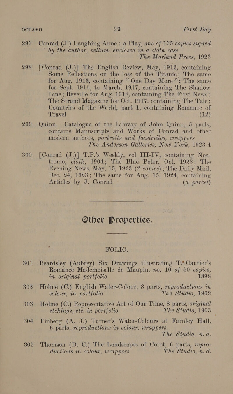 297 Conrad (J.) Laughing Anne: a Play, one of 175 copies signed by the author, vellum, enclosed in a cloth case The Morland Press, 1923 298 [Conrad (J.)] The English Review, May, 1912, containing Some Reflections on the loss of the Titanic; The same for Aug. 1913, containing “ One Day More ”, ; The same for Sept. 1916, to March, 1917, containing The Shadow Line; Reveille for Aug. 1918, containing The First News ; The Strand Magazine “for Oct. 1917. containing The Tale; Countries of the Werld, part 1, containing Romance of Travel (12) 299 Quinn. Catalogue of the Library of John Quinn, 5 parts, contains. Manuscripts and Works of Conrad and other modern authors, portraits and facsimiles, wrappers The Anderson Galleries, New York, 1923-4 300 [Conrad (J.)] T.P.’s Weekly, vol ITI-IV, containing Nos- tromo, cloth, 1904; The Blue Peter, Oct. 1923; The Evening News, May, 15, 1923 (2 copies); The Daily Mail, Dec. 24, 1923; The same for Aug. 15, 1924, containing Articles by J. Conrad (a parcel)   Other Properties. FOLIO. 301 Beardsley (Aubrey) Six Drawings illustrating T.* Gautier’s Romance Mademoiselle de Maupin, no. 10 of 50 copies, in original portfolio 1898 302 Holme (C.) English Water-Colour, 8 parts, reproductions in colour, in portfolio The Studvo, 1902 303 Holme (C.) Representative Art of Our Time, 8 parts, original etchings, etc. in portfolio The Studio, 1903 304 Finberg (A. J.) Turner’s Water-Colours at Farnley Hall, 6 parts, reproductions in colour, wrappers The Studio, n. d. 305 Thomson (D. C.) 'The Landscapes of Corot, 6 parts, repro- ductions in colour, wrappers The Studio, n. d.