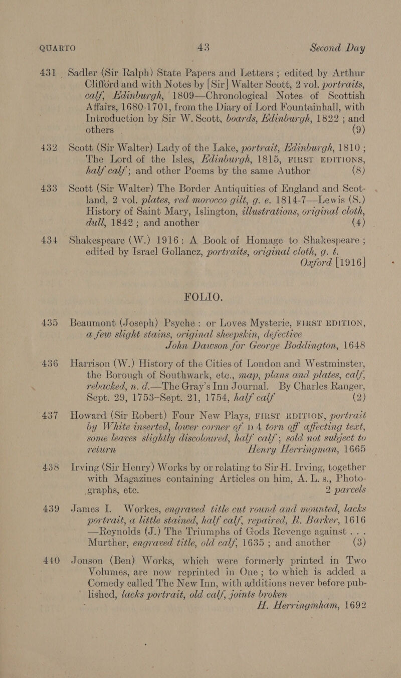 433 434 436 439 440 Sadler (Sir Ralph) State Papers and Letters ; edited by Arthur Clifford and with Notes by [Sir] Walter Scott, 2 vol. portraits, calf, Edinburgh, 1809—Chronological Notes of Scottish Affairs, 1680-1701, from the Diary of Lord Fountainhall, with Introduction by Sir W. Scott, boards, Hdinburgh, 1822 ; and others . (9) Scott (Sir Walter) Lady of the Lake, portrait, Hdinburgh, 1810 ; The Lord of the Isles, Hdinburgh, 1815, FIRST EDITIONS, half calf; and other Poems by the same Author (8) Scott (Sir Walter) The Border Antiquities of England and Scot- land, 2 vol. plates, red morocco gilt, g. e. 1814-7—Lewis (S.) History of Saint Mary, Islington, cllustrations, original cloth, dull, 1842; and another (4) Shakespeare (W.) 1916: A Book of Homage to Shakespeare ; edited by Israel Gollancz, portraits, original cloth, g. t. Oxford [1916 | FOLLO. Beaumont (Joseph) Psyche: or Loves Mysterie, FIRST EDITION, a few slight stains, original sheepskin, defective John Dawson for George Boddington, 1648 Harrison (W.) History of the Cities of London and Westminster, the Borough of Southwark, etc., map, plans and plates, calf, rebacked, n. d.—The Gray’s Inn Journal. By Charles Ranger, Sept. 29, 1753-Sept. 21, 1754, half calf (2) Howard (Sir Robert) Four New Plays, FIRST EDITION, portrait by White inserted, lower corner of b 4 torn of affecting text, some leaves slightly discolowred, half calf; sold not subject to return Henry Herringman, 1665 Irving (Sir Henry) Works by or relating to Sir H. Irving, together with Magazines containing Articles on him, A. L.s., Photo- graphs, ete. 2 parcels James I. Workes, engraved title cut round and mounted, lacks portrait, a little stained, half calf, repaired, R. Barker, 1616 —Reynolds (J.) The Triumphs of Gods Revenge against .. . Murther, engraved title, old calf, 1635 ; and another (3) Jonson (Ben) Works, which were formerly printed in Two Volumes, are now reprinted in One; to which is added a Comedy called The New Inn, with additions never before pub- ’ lished, lacks portrait, old calf, joints broken : H. Herringmham, 1692