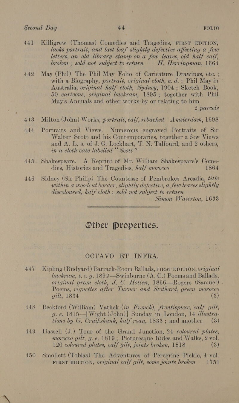 44] 449 413 444 448 449 450 7 Killigrew (Thomas) Comedies and Tragedies, FIRST EDITION, lacks portrait, and last leaf slightly defective affecting a few letters, an old library stamp on a few leaves, old half calf, broken ; sold not subject to return H. Herringman, 1664 May (Phil) The Phil May Folio of Caricature Drawings, ete. ; with a Biography, portrazt, original cloth, n.d. ; Phil May in Australia, original half cloth, Sydney, 1904 ; Sketch Book, 50 cartoons, original buckram, 1895; together with Phil May’s Annuals and other works by or relating to him 2 parcels Milton (John) Works, portrait, calf, rebacked Amsterdam, 1698 Portraits and Views. Numerous engraved Portraits of Sir Walter Scott and his Contemporaries, together a few Views and A. L. s. of J.G. Lockhart, T. N. Talfourd, and 2 others, in a cloth case labelled “ Scott” Shakespeare. A Reprint of Mr. William Shakespeare’s Come- dies, Histories and Tragedies, half morocco 1864 Sidney (Sir Philip) The Countesse of Pembrokes Arcadia, ttle within a woodcut border, slightly defective, a few leaves slightly discolowred, half cloth ; sold not subject to return Simon Waterton, 1633   Other Properties. OCTAVO ET INFRA. Kipling (Rudyard) Barrack-Room Ballads, rirsi EDITION, original buckram, t. e. g. 1892—Swinburne (A. C.) Poems and Ballads, original green cloth, J. C. Hotten, 1866—Rogers (Samuel) . Poems, vignettes after Turner and Stothard, green morocco gilt, 1834 | (3) Beckford (William) Vathek (¢n French), frontispiece, calf gilt, g. €. 1815—{ Wight (John)| Sunday in London, 14 ¢/ustra- tions by G. Cruikshank, half roan, 1833 ; and another (3) Hassell (J.) Tour of the Grand Junction, 24 coloured plates, morocco gilt, g. é. 1819; Picturesque Rides and Walks, 2 vol. 120 coloured plates, calf gilt, goints broken, 1818 (3) Smollett (Tobias) The Adventures of Peregrine Pickle, 4 vol. FIRST EDITION, orzginal calf gilt, some joints broken 1751